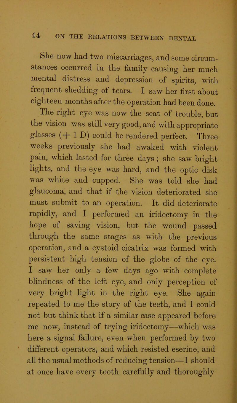 She now had two miscarriages, and some circum- stances occurred in the family causing her much mental distress and depression of spirits, with frequent shedding of tears. I saw her first about eighteen months after the operation had been done. The right eye was now the seat of trouble, but the vision was still very good, and with appropriate glasses (+ 1 D) could be rendered perfect. Three weeks previously she had awaked with violent pain, which lasted for three days; she saw bright lights, and the eye was hard, and the optic disk was white and cupped. She was told she had glaucoma, and that if the vision deteriorated she must submit to an operation. It did deteriorate rapidly, and I performed an iridectomy in the hope of saving vision, but the wound passed through the same stages as with the previous operation, and a cystoid cicatrix was formed with persistent high tension of the globe of the eye. I savy her only a few days ago with complete blindness of the left eye, and only perception of very bright light in the right eye. She again repeated to me the story of the teeth, and I could not but think that if a similar case appeared before me now, instead of trying iridectomy—which was here a signal failure, even when performed by two different operators, and which resisted eserine, and all the usual methods of red ucing tension—I should at once have every tooth carefully and thoroughly