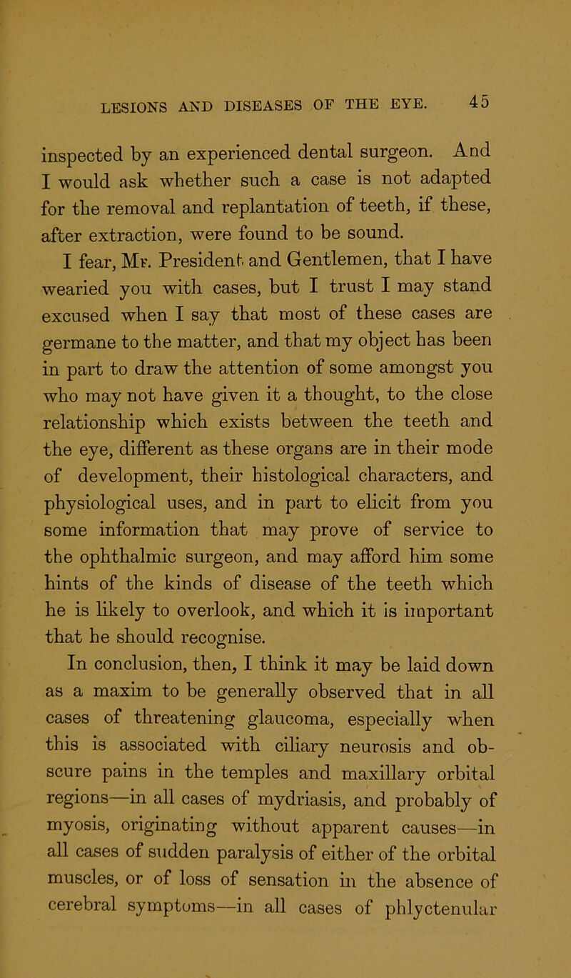 inspected by an experienced dental surgeon. And I would ask whether such a case is not adapted for the removal and replantation of teeth, if these, after extraction, were found to be sound. I fear, Mr. President and Gentlemen, that I have wearied you with cases, but I trust I may stand excused when I say that most of these cases are germane to the matter, and that my object has been in part to draw the attention of some amongst you who may not have given it a thought, to the close relationship which exists between the teeth and the eye, different as these organs are in their mode of development, their histological characters, and physiological uses, and in part to elicit from you some information that may prove of service to the ophthalmic surgeon, and may afford him some hints of the kinds of disease of the teeth which he is likely to overlook, and which it is important that he should recognise. In conclusion, then, I think it may be laid down as a maxim to be generally observed that in all cases of threatening glaucoma, especially when this is associated with ciliary neurosis and ob- scure pains in the temples and maxillary orbital regions—in all cases of mydriasis, and probably of myosis, originating without apparent causes—in all cases of sudden paralysis of either of the orbital muscles, or of loss of sensation in the absence of cerebral symptoms—in all cases of phlyctenular