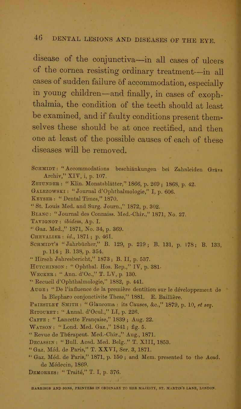 disease of the conjunctiva—in all cases of ulcers of the cornea resisting ordinary treatment—in all cases of sudden failure of accommodation, especially in young children—and finally, in cases of exoph- thalmia, the condition of the teeth should at least be examined, and if faulty conditions jiresent them- selves these should be at once rectified, and then one at least of the possible causes of each of these diseases will be removed. Schmidt : “ Accommodations besckiankungen bei Zabnleiden Griivs Arckiv,” XIV, i, p. 107. Zettindeb : “ Klin. Monatsbliitter,” 1866, p. 269 ; 1868, p. 42. Galezowski : “ Journal d’Opkthalmologie,” I, p. 606. Keyses : “ Dental Times,” 1870. 1 S “ St. Louis Med. and Surg. Journ.,” 1872, p. 802. Blanc: “Journal des Connaiss. Med.-Chir.,” 1871, No. 27. Tavignot : ibidem, Ap. I. “ Gaz. Med.,” 1871, No. 34, p. 369. Cheyalibb : id., 1871; p. 461. Schmidt’s “ Jahrbiicker,” B. 129, p. 219; B. 131, p. 178; B. 133, p. 114 ; B. 138, p. 354. “ Hirseh Jakresbericht,” 1873 ; B. II, p. 537. Hutchinson : “ Opktkal. Hos. Rep.,” IV, p. 381- Weckeb : “ Ann. d’Oe.,” T. LV, p. 130. ■“ Recueil d’Opktkalmologie,” 1882, p. 441. Auge : “ De l’influence de la premiere dentition sur le developpemeut de la Blepkaro conjonctivite These,” 1881. E. Bailliere. Priestley Smith : “ Glaucoma : its Causes, &c.,” 1879, p. 10, et seq. Ritoueet: “ Annal. d’Ocul.,” LI, p. 226. Caffe : “ Lancette Franfaise,” 1839 ; Aug. 22. Watson : “ Loud. Med. Gaz.,” 1841; fig. 5. “ Revue de Th^rapeut. Med.-Ckir.,” Aug., 1871. Decassin : “ Bull. Acad. Med. Belg..” T. XIII, 1853. “Gaz. Med. de Paris,” T. XXVI, Ser. 3, 1871. “ Gaz. Med. de Paris,” 1871, p. 150 ; and Mem. presented to the Acad. de Medecin, 1869. Demobees : “ Traite,” T. I, p. 376. HARRISON AND SON8, PRINTERS IN ORDINARY TO HER MAJESTY, ST. MARTIN'S LANE, LONDON.