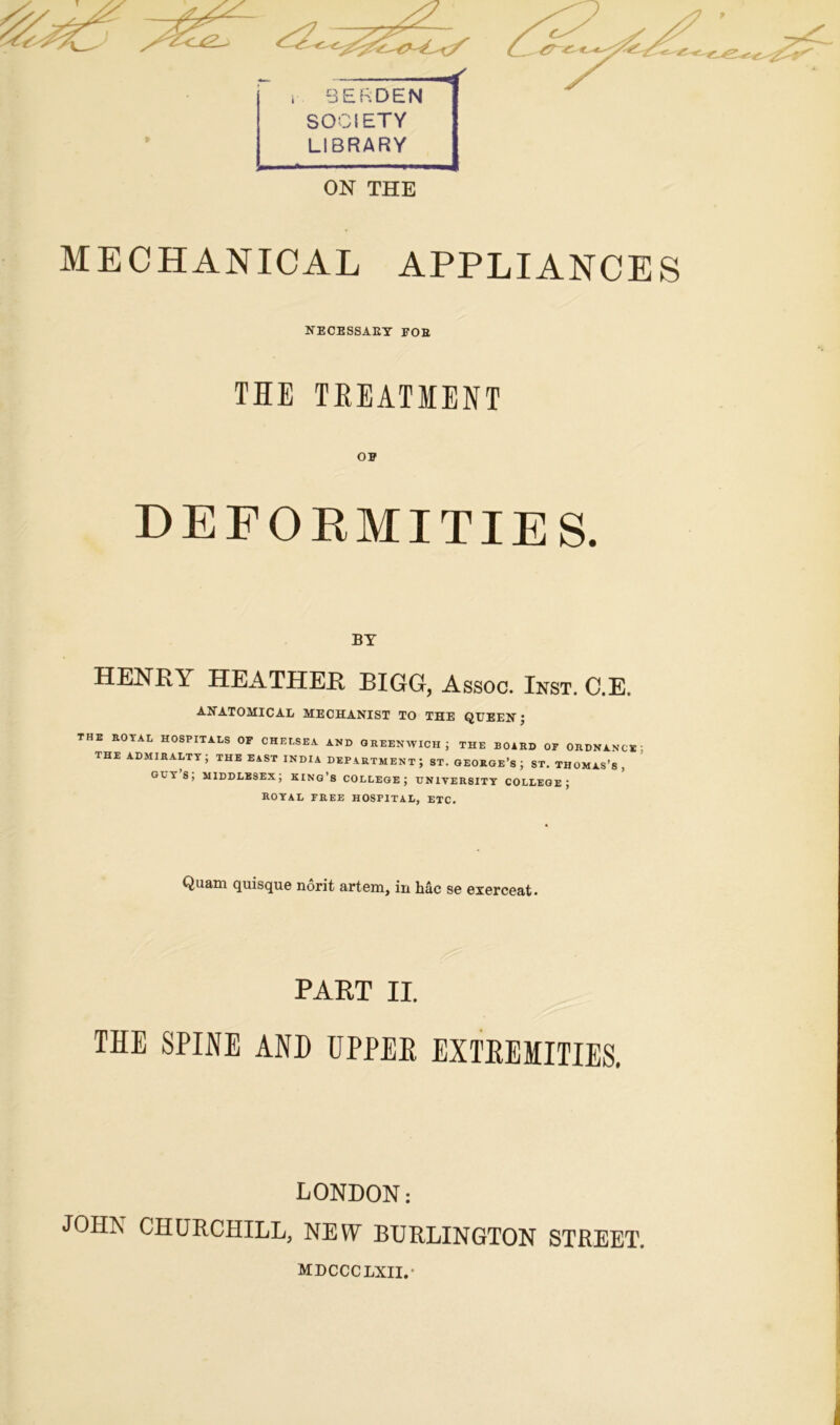 MECHANICAL APPLIANCES NECESSARY FOB THE TREATMENT OF DEFORMITIES. BY HENRI HEATHER BIGG, Assoc. Inst. C.E. ANATOMICAL MECHANIST TO THE QUEEN ; THE ROYAL HOSPITALS OF CHELSEA AND GREENWICH ; THE BOARD OF ORDNANCE the admiralty; the east India department; st. George’s; st. Thomas’s, guys; Middlesex; king’s college; university college; ROYAL FREE HOSPITAL, ETC. Quam quisque norit artem, in Me ge exerceat. PART II. THE SPINE AND UPPER EXTREMITIES. LONDON: JOHN CHURCHILL, NEW BURLINGTON STREET. MDCCCLXII.