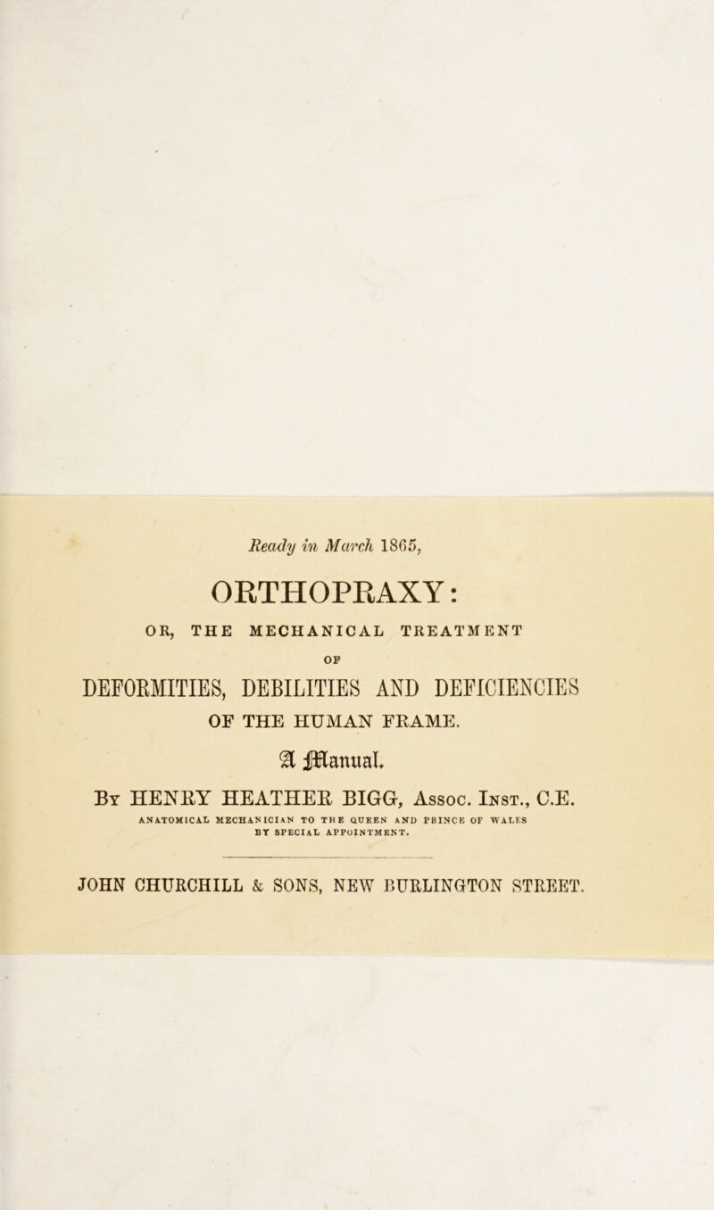 Ready in March 1805, ORTHOPRAXY: OR, THE MECHANICAL TREATMENT OF DEFORMITIES, DEBILITIES AND DEFICIENCIES OF THE HUMAN FRAME. & JfKanual By HENRY HEATHER BIGG, Assoc. Inst., C.E. ANATOMICAL MECHANICIAN TO THE QUEEN AND PRINCE OF WALES BY SPECIAL APPOINTMENT. JOHN CHURCHILL & SONS, NEW BURLINGTON STREET.