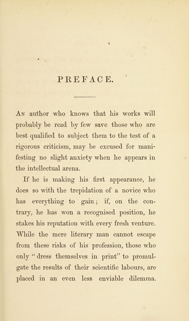 PREFACE. An author who knows that his works will probably be read by few save those who are best qualified to subject them to the test of a rigorous criticism, may be excused for mani- festing no slight anxiety when he appears in the intellectual arena. If he is making his first appearance, he does so with the trepidation of a novice who has everything to gain; if, on the con- trary, he has won a recognised position, he stakes his reputation with every fresh venture. While the mere literary man cannot escape from these risks of his profession, those who only “ dress themselves in print” to promul- gate the results of their scientific labours, are placed in an even less enviable dilemma.