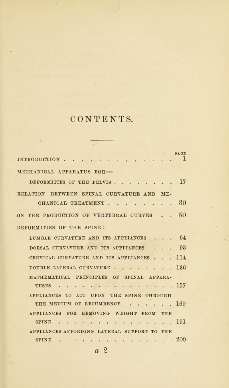 CONTENTS PAGE INTRODUCTION 1 MECHANICAL APPARATUS EOR DEFORMITIES OF THE PELVIS 17 RELATION BETWEEN SPINAL CURVATURE AND ME- CHANICAL TREATMENT 30 ON THE PRODUCTION OF VERTEBRAL CURVES . . 50 DEFORMITIES OF THE SPINE : LUMBAR CURVATURE AND ITS APPLIANCES ... 64 DORSAL CURVAVURE AND ITS APPLIANCES ... 93 CERVICAL CURVATURE AND ITS APPLIANCES . . . 114 DOUBLE LATERAL CURVATURE 136 MATHEMATICAL PRINCIPLES OF SPINAL APPARA- TUSES 157 APPLIANCES TO ACT UPON THE SPINE THROUGH THE MEDIUM OF RECUMBENCY 169 APPLIANCES FOR REMOVING WEIGHT FROM THE SPINE 191 APPLIANCES AFFORDING LATERAL SUPPORT TO THE SPINE 200
