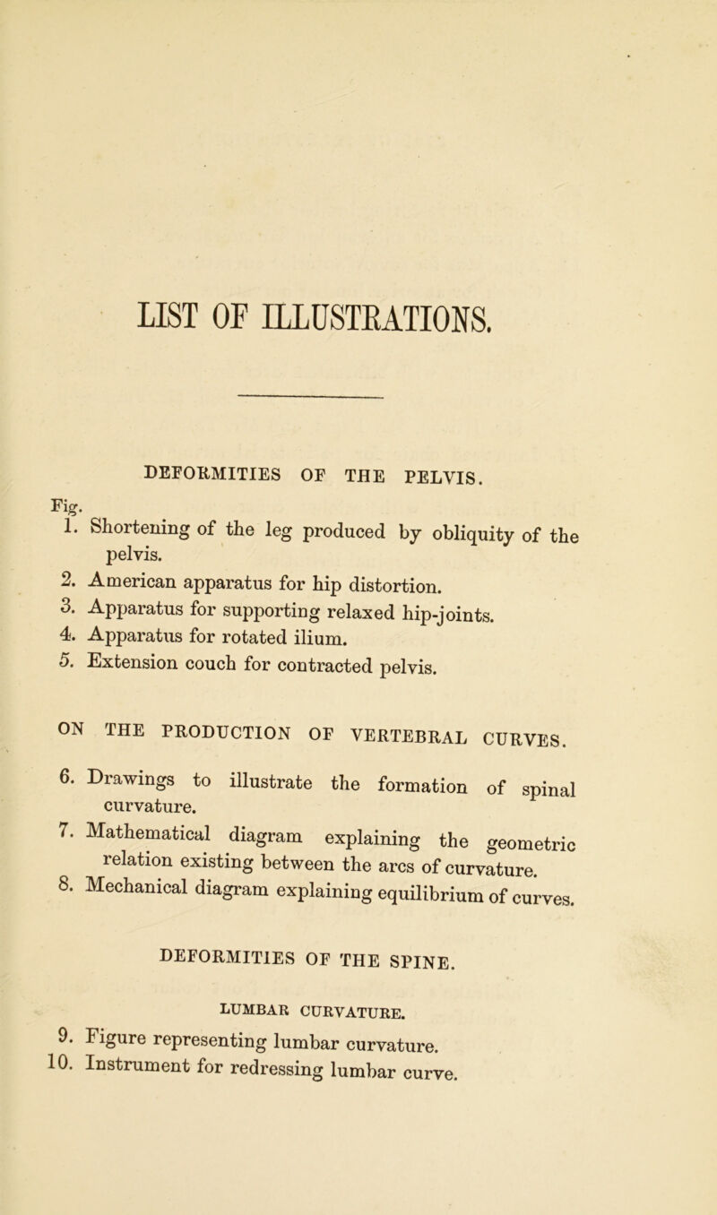 LIST OF ILLUSTRATIONS. DEFORMITIES OF THE PELVIS. Fig. 1. Shortening of the leg produced by obliquity of the pelvis. 2. American apparatus for hip distortion. 3. Apparatus for supporting relaxed hip-joints. 4. Apparatus for rotated ilium. 5. Extension couch for contracted pelvis. ON THE PRODUCTION OF VERTEBRAL CURVES. 6. Drawings to illustrate the formation of spinal curvature. 7. Mathematical diagram explaining the geometric relation existing between the arcs of curvature. 8. Mechanical diagram explaining equilibrium of curves. DEFORMITIES OF THE SPINE. LUMBAR CURVATURE. 9. Figure representing lumbar curvature. 10. Instrument for redressing lumbar curve.