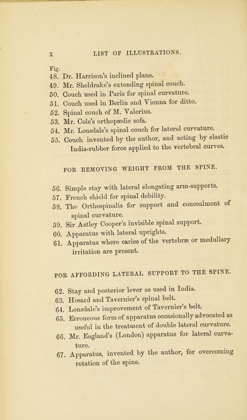 Fig. 48. Dr. Harrison’s inclined plane. 49. Mr. Sheldrake’s extending spinal couch. 50. Couch used in Paris for spinal curvature. 51. Couch used in Berlin and Vienna for ditto. 52. Spinal couch of M. Valerius. 53. Mr. Cole’s orthopaedic sofa. 54. Mr. Lonsdale’s spinal couch for lateral curvature. 55. Couch invented by the author, and acting by elastic India-rubber force applied to the vertebral curves. FOR REMOVING WEIGHT FROM THE SPINE. 56. Simple stay with lateral elongating arm-supports. 57. French shield for spinal debility. 58. The Orthospinalis for support and concealment of spinal curvature. 59. Sir Astley Cooper’s invisible spinal support. 60. Apparatus with lateral uprights. 61. Apparatus where caries of the vertebrae or medullary irritation are present. for affording lateral support to THE SPINE. 62. Stay and posterior lever as used in India. 63. Hosard and Tavernier’s spinal belt. 64. Lonsdale’s improvement of Tavernier’s belt. 65. Erroneous form of apparatus occasionally advocated as useful in the treatment of double lateral curvature. 66. Mr. Eagland’s (London) apparatus for lateial cuiva- ture. 67. Apparatus, invented by the author, for overcoming rotation of the spine.