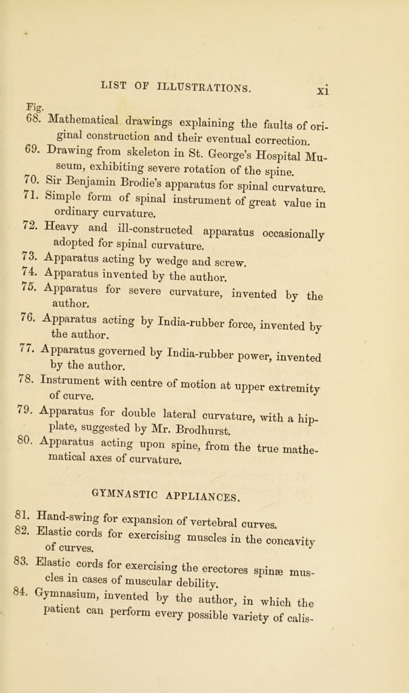 XI Fig. 68. Mathematical drawings explaining the faults of ori- ginal construction and their eventual correction 6D. Drawing from skeleton in St. George’s Hospital Mu- seum, exhibiting severe rotation of the spine. 70. Sir Benjamin Brodies apparatus for spinal curvature. 1* SimP|e form of spinal instrument of great value in ordinary curvature. 72. Heavy and ill-constructed apparatus occasionally adopted for spinal curvature. 73. Apparatus acting by wedge and screw. 74. Apparatus invented by the author. 75. Apparatus for severe curvature, invented by the author. J 76. Apparatus acting by India-rubber force, invented by the author. J 77. Apparatus governed by India-rubber power, invented by the author. 78. Instrument with centre of motion at upper extremity of curve. J 79. Apparatus for double lateral curvature, with a hip- plate, suggested by Mr. Brodhurst. F 80. Apparatus acting upon spine, from the true mathe- matical axes of curvature. gymnastic appliances. 81. Hand-swing for expansion of vertebral curves. 82. Elastic cords for exercising muscles in the concavity oi curves. J 83. Elastic cords for exercising the erectores spin* mus- cles m cases of muscular debility 84. Gymnasium, invented by the author, in which the patient can perform every possible variety of calis-