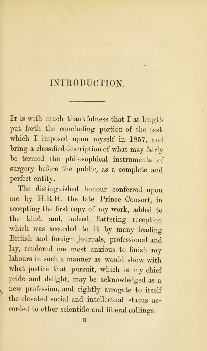 INTRODUCTION. It is with much thankfulness that I at length put forth the concluding portion of the task which I imposed upon myself in 1857, and bring a classified description of what may fairly be termed the philosophical instruments of surgery before the public, as a complete and perfect entity. The distinguished honour conferred upon me by H.R.H. the late Prince Consort, in accepting the first copy of my work, added to the kind, and, indeed, flattering reception which was accorded to it by many leading British and foreign journals, professional and lay, rendered me most anxious to finish my labours in such a manner as would show with what justice that pursuit, which is my chief pride and delight, may be acknowledged as a t new profession, and rightly arrogate to itself the elevated social and intellectual status ac- corded to other scientific and liberal callings. B