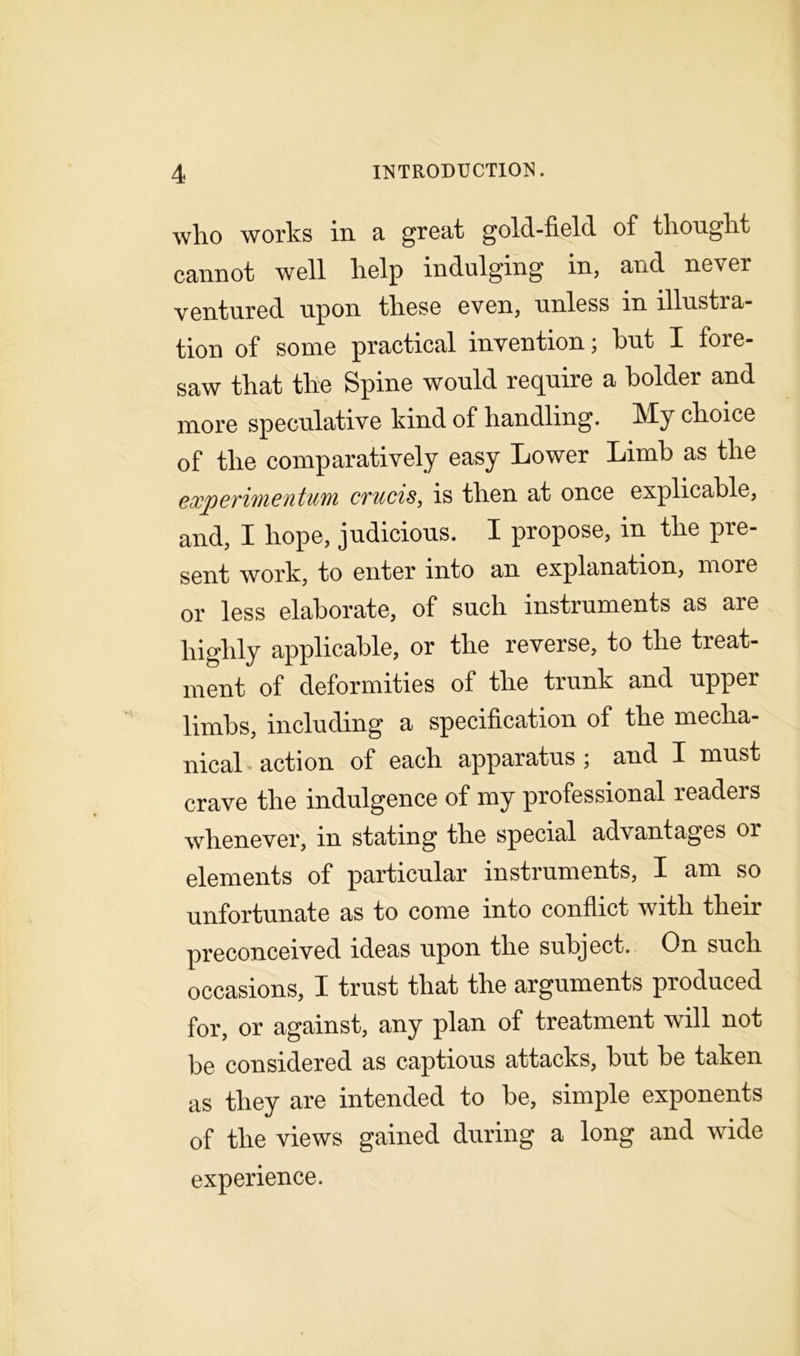 who works in a great gold-field of thought cannot well help indulging in, and ne\er ventured upon these even, unless in illustra- tion of some practical invention; hut I fore- saw that the Spine would require a holder and more speculative kind of handling. My choice of the comparatively easy Lower Limb as the exjperimentum crucis, is then at once explicable, and, I hope, judicious. I propose, in the pre- sent work, to enter into an explanation, more or less elaborate, of such instruments as are highly applicable, or the reverse, to the treat- ment of deformities of the trunk and upper limbs, including a specification of the mecha- nical . action of each apparatus ; and I must crave the indulgence of my professional readers whenever, in stating the special advantages or elements of particular instruments, I am so unfortunate as to come into conflict with their preconceived ideas upon the subject. On such occasions, I trust that the arguments produced for, or against, any plan of treatment will not be considered as captious attacks, hut he taken as they are intended to he, simple exponents of the views gained during a long and wide experience.