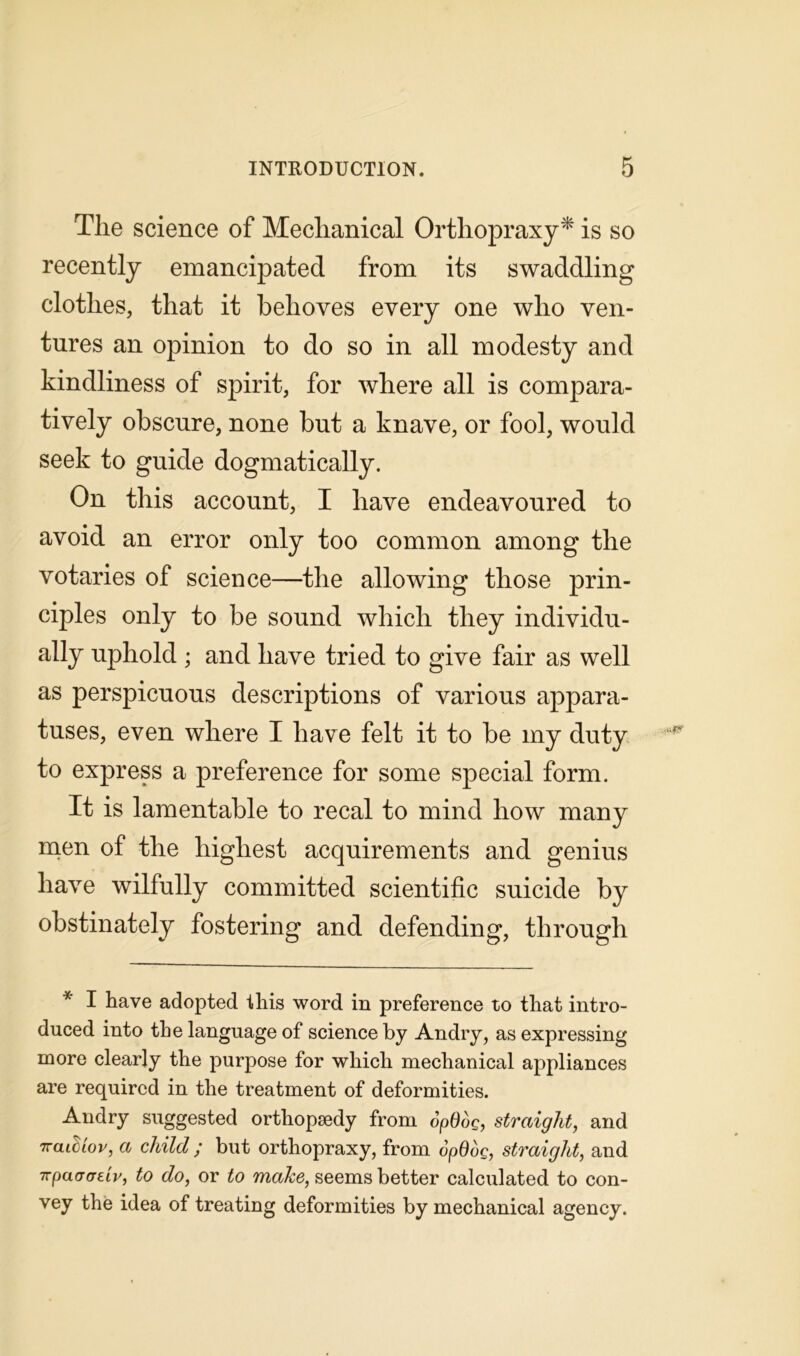Tlie science of Mechanical Orthopraxy* is so recently emancipated from its swaddling clothes, that it behoves every one who ven- tures an opinion to do so in all modesty and kindliness of spirit, for where all is compara- tively obscure, none hut a knave, or fool, would seek to guide dogmatically. On this account, I have endeavoured to avoid an error only too common among the votaries of science—the allowing those prin- ciples only to be sound which they individu- ally uphold ; and have tried to give fair as well as perspicuous descriptions of various appara- tuses, even where I have felt it to he my duty to express a preference for some special form. It is lamentable to recal to mind how many men of the highest acquirements and genius have wilfully committed scientific suicide by obstinately fostering and defending, through * I have adopted this word in preference to that intro- duced into the language of science by Andry, as expressing more clearly the purpose for which mechanical appliances are required in the treatment of deformities. Andry suggested orthopaedy from opOog, straight, and naidiov, a child ; but orthopraxy, from opOog, straight, and npaacrdv, to do, or to make, seems better calculated to con- vey the idea of treating deformities by mechanical agency.