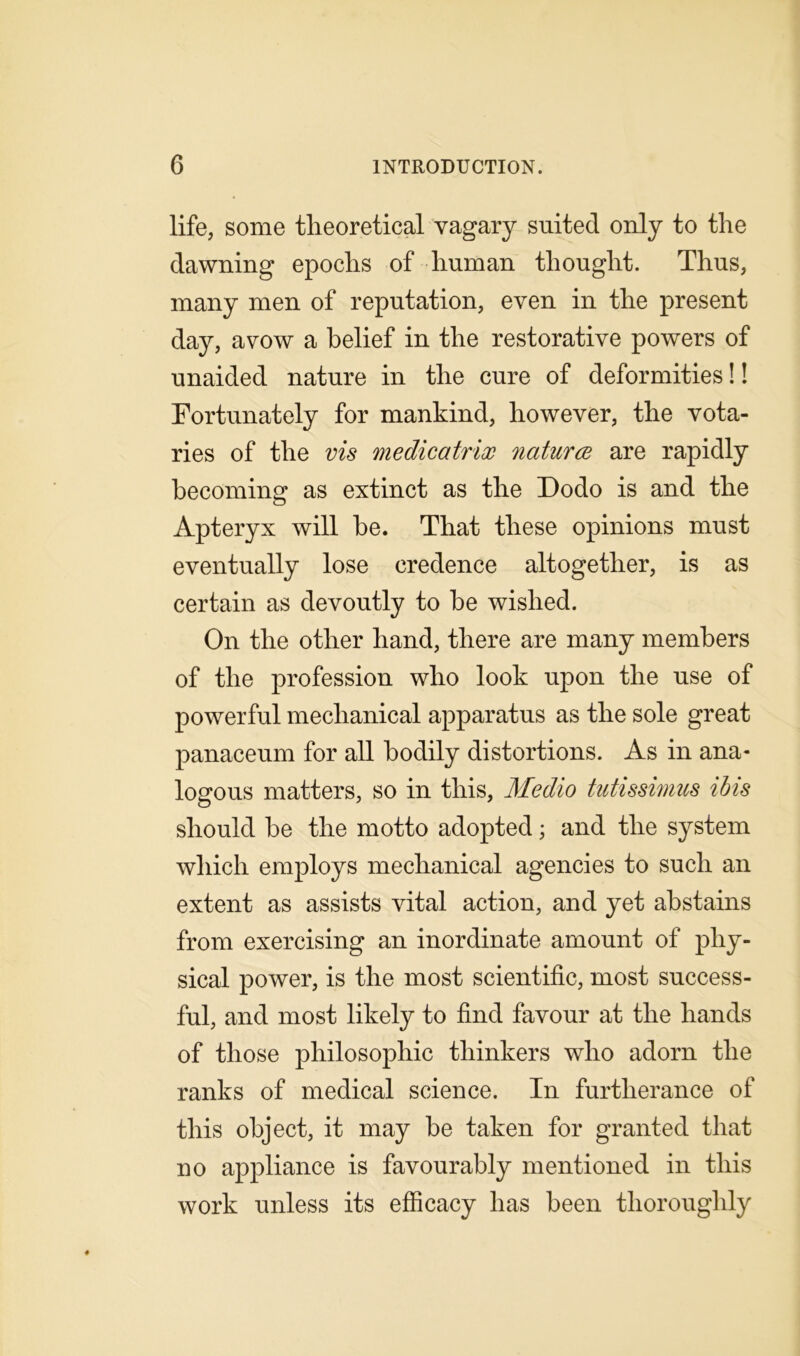 life, some theoretical vagary suited only to the dawning epochs of human thought. Thus, many men of reputation, even in the present day, avow a belief in the restorative powers of unaided nature in the cure of deformities!! Fortunately for mankind, however, the vota- ries of the vis medicatrix natures are rapidly becoming as extinct as the Dodo is and the Apteryx will be. That these opinions must eventually lose credence altogether, is as certain as devoutly to be wished. On the other hand, there are many members of the profession who look upon the use of powerful mechanical apparatus as the sole great panaceum for all bodily distortions. As in ana- logous matters, so in this, Medio tutissimus ibis should be the motto adopted; and the system which employs mechanical agencies to such an extent as assists vital action, and yet abstains from exercising an inordinate amount of phy- sical power, is the most scientific, most success- ful, and most likely to find favour at the hands of those philosophic thinkers who adorn the ranks of medical science. In furtherance of this object, it may be taken for granted that no appliance is favourably mentioned in this work unless its efficacy has been thoroughly