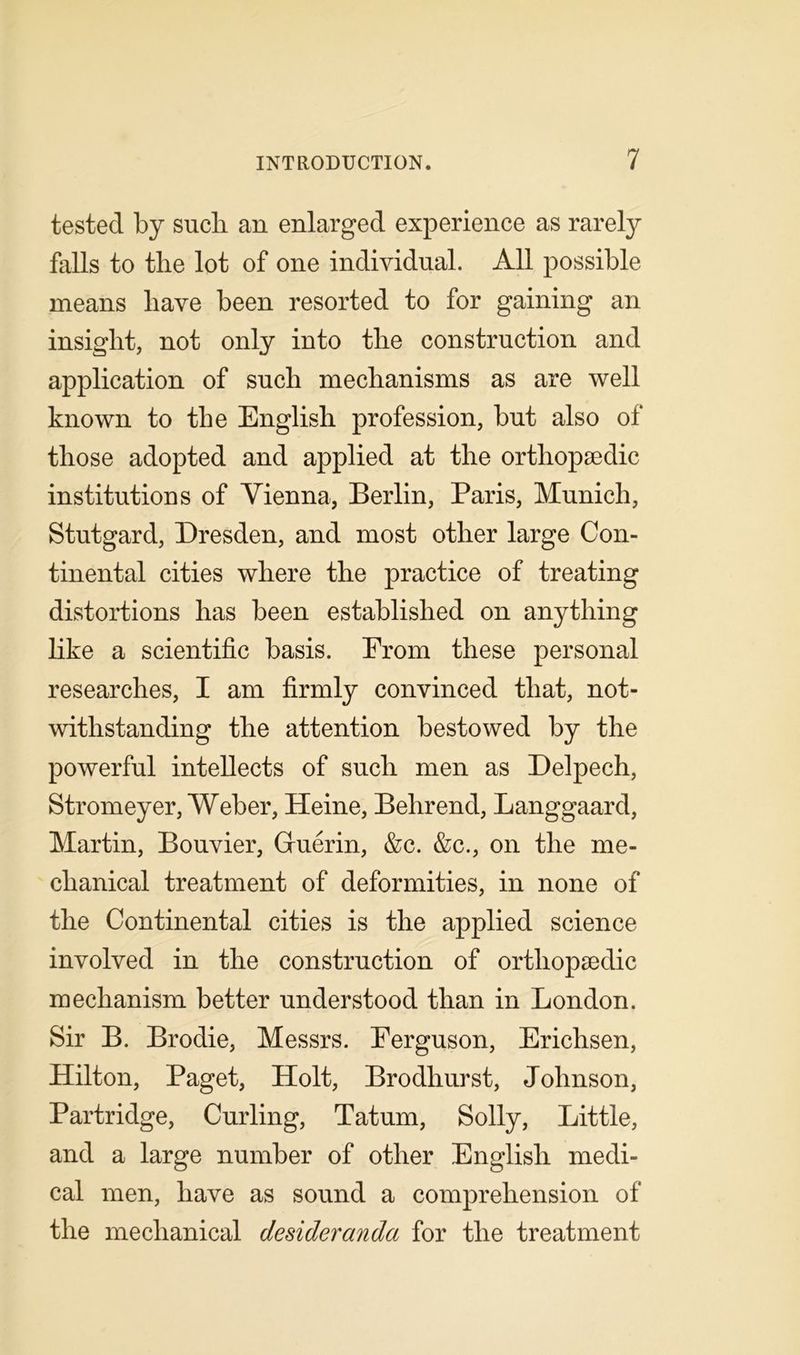 tested by such an enlarged experience as rarely falls to the lot of one individual. All possible means have been resorted to for gaining an insight, not only into the construction and application of such mechanisms as are well known to the English profession, but also of those adopted and applied at the orthopaedic institutions of Vienna, Berlin, Paris, Munich, Stutgard, Dresden, and most other large Con- tinental cities where the practice of treating distortions has been established on anything like a scientific basis. From these personal researches, I am firmly convinced that, not- withstanding the attention bestowed by the powerful intellects of such men as Delpech, Stromeyer, Weber, Heine, Behrend, Langgaard, Martin, Bouvier, Guerin, &c. &c., on the me- chanical treatment of deformities, in none of the Continental cities is the applied science involved in the construction of orthopaedic mechanism better understood than in London. Sir B. Brodie, Messrs. Ferguson, Erichsen, Hilton, Paget, Holt, Brodhurst, Johnson, Partridge, Curling, Tatum, Solly, Little, and a large number of other English medi- cal men, have as sound a comprehension of the mechanical desideranda for the treatment