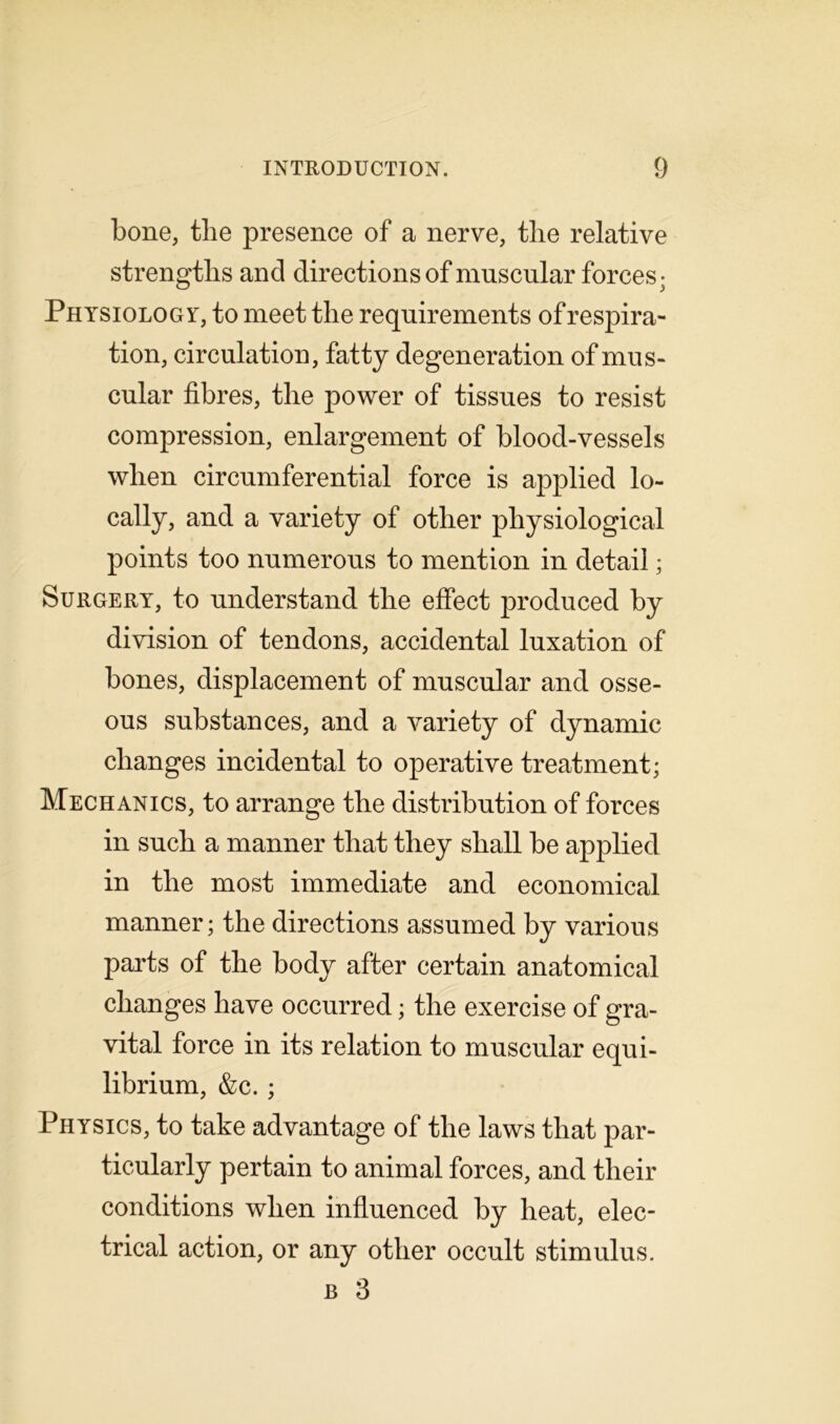 bone, tlie presence of a nerve, the relative strengths and directions of muscular forces; Physiology, to meet the requirements of respira- tion, circulation, fatty degeneration of mus- cular fibres, the power of tissues to resist compression, enlargement of blood-vessels when circumferential force is applied lo- cally, and a variety of other physiological points too numerous to mention in detail; Surgery, to understand the effect produced by division of tendons, accidental luxation of bones, displacement of muscular and osse- ous substances, and a variety of dynamic changes incidental to operative treatment; Mechanics, to arrange the distribution of forces in such a manner that they shall be applied in the most immediate and economical manner; the directions assumed by various parts of the body after certain anatomical changes have occurred; the exercise of gra- vital force in its relation to muscular equi- librium, &c. ; Physics, to take advantage of the laws that par- ticularly pertain to animal forces, and their conditions when influenced by heat, elec- trical action, or any other occult stimulus.