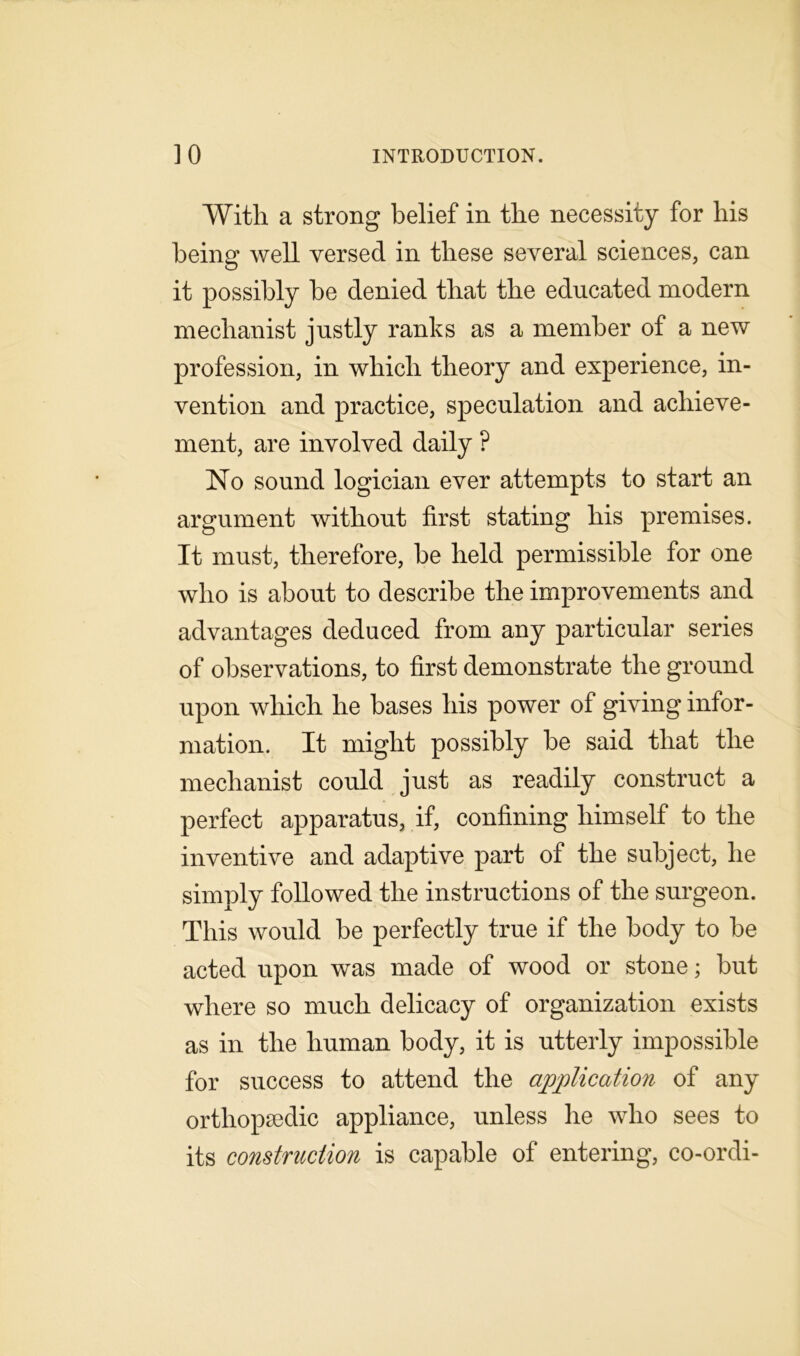With a strong belief in the necessity for his being well versed in these several sciences, can it possibly be denied that the educated modern mechanist justly ranks as a member of a new profession, in which theory and experience, in- vention and practice, speculation and achieve- ment, are involved daily ? No sound logician ever attempts to start an argument without first stating his premises. It must, therefore, be held permissible for one who is about to describe the improvements and advantages deduced from any particular series of observations, to first demonstrate the ground upon which he bases his power of giving infor- mation. It might possibly be said that the mechanist could just as readily construct a perfect apparatus, if, confining himself to the inventive and adaptive part of the subject, he simply followed the instructions of the surgeon. This would be perfectly true if the body to be acted upon was made of wood or stone; but where so much delicacy of organization exists as in the human body, it is utterly impossible for success to attend the application of any orthopaedic appliance, unless he who sees to its construction is capable of entering, co-ordi-