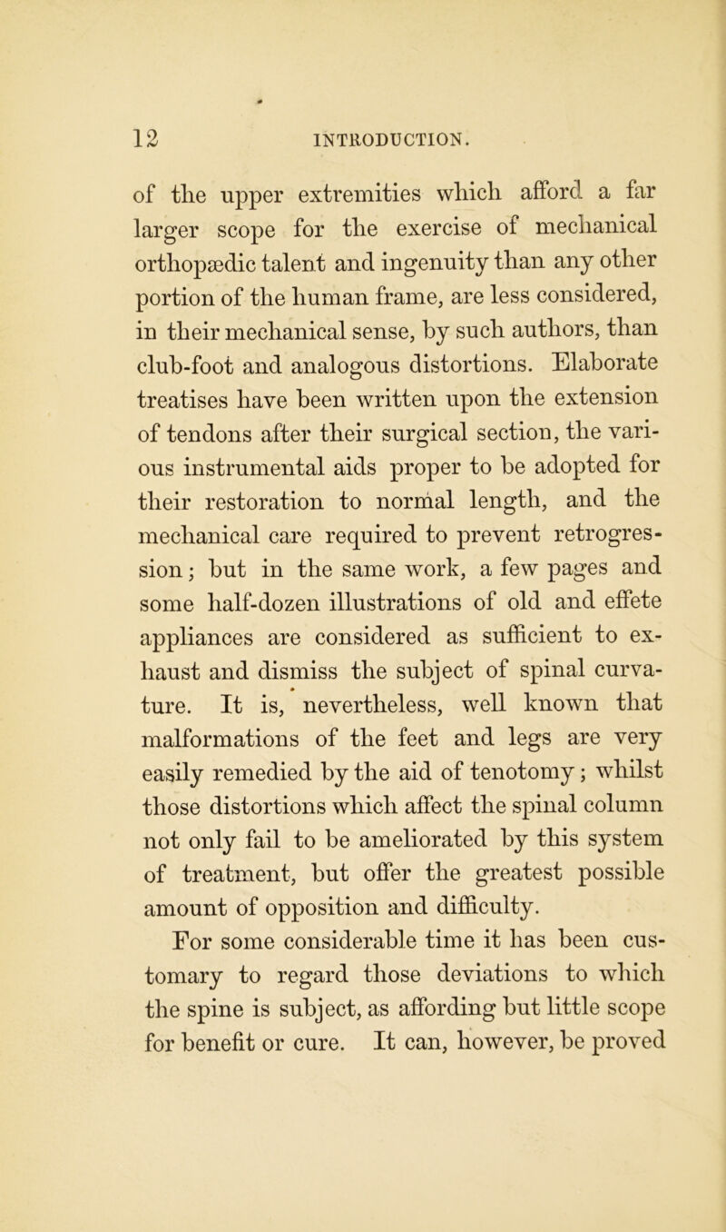 of tlie upper extremities wliich afford a far larger scope for the exercise of mechanical orthopaedic talent and ingenuity than any other portion of the human frame, are less considered, in their mechanical sense, by such authors, than club-foot and analogous distortions. Elaborate treatises have been written upon the extension of tendons after their surgical section, the vari- ous instrumental aids proper to be adopted for their restoration to normal length, and the mechanical care required to prevent retrogres- sion ; but in the same work, a few pages and some half-dozen illustrations of old and effete appliances are considered as sufficient to ex- haust and dismiss the subject of spinal curva- ture. It is, nevertheless, well known that malformations of the feet and legs are very easily remedied by the aid of tenotomy; whilst those distortions which affect the spinal column not only fail to be ameliorated by this system of treatment, but offer the greatest possible amount of opposition and difficulty. For some considerable time it has been cus- tomary to regard those deviations to which the spine is subject, as affording but little scope for benefit or cure. It can, however, be proved