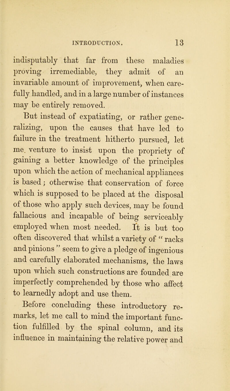 indisputably that far from these maladies proving irremediable, they admit of an invariable amount of improvement, when care- fully handled, and in a large number of instances may be entirely removed. But instead of expatiating, or rather gene- ralizing, upon the causes that have led to failure in the treatment hitherto pursued, let me. venture to insist upon the propriety of gaining a better knowledge of the principles upon which the action of mechanical appliances is based; otherwise that conservation of force which is supposed to be placed at the disposal of those who apply such devices, may be found fallacious and incapable of being serviceably employed when most needed. It is but too often discovered that whilst a variety of “ racks and pinions seem to give a pledge of ingenious and carefully elaborated mechanisms, the laws upon which such constructions are founded are imperfectly comprehended by those who affect to learnedly adopt and use them. Before concluding these introductory re- marks, let me call to mind the important func- tion fulfilled by the spinal column, and its influence in maintaining the relative power and
