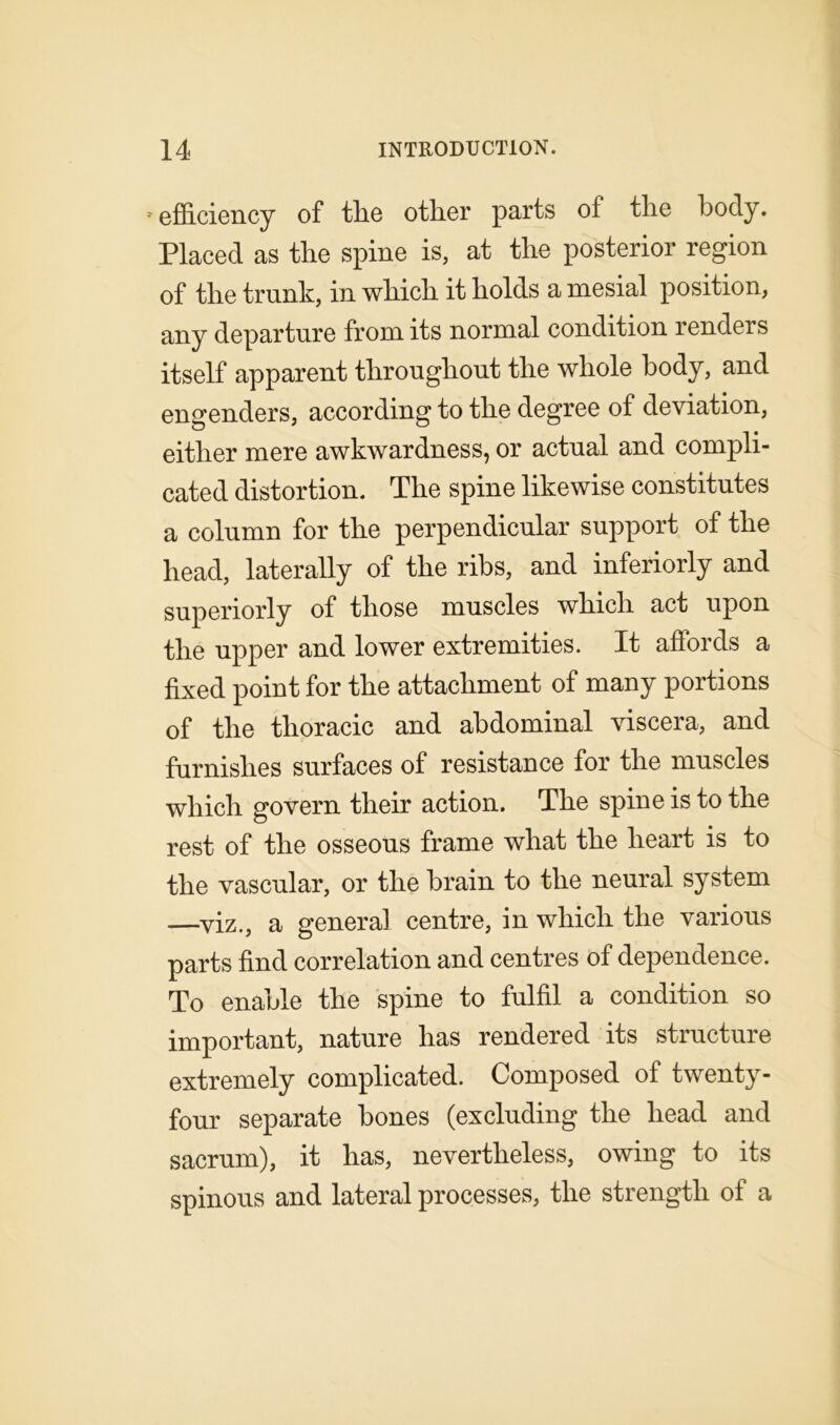 * efficiency of tlie other parts of the body. Placed as the spine is, at the posterior region of the trunk, in which it holds a mesial position, any departure from its normal condition renders itself apparent throughout the whole body, and engenders, according to the degree of deviation, either mere awkwardness, or actual and compli- cated distortion. The spine likewise constitutes a column for the perpendicular support of the head, laterally of the ribs, and inferiorly and superiorly of those muscles which act upon the upper and lower extremities. It affords a fixed point for the attachment of many portions of the thoracic and abdominal viscera, and furnishes surfaces of resistance for the muscles which govern their action. The spine is to the rest of the osseous frame what the heart is to the vascular, or the brain to the neural system —viz., a general centre, in which the various parts find correlation and centres of dependence. To enable the spine to fulfil a condition so important, nature has rendered its structure extremely complicated. Composed of twenty- four separate bones (excluding the head and sacrum), it has, nevertheless, owing to its spinous and lateral processes, the strength of a
