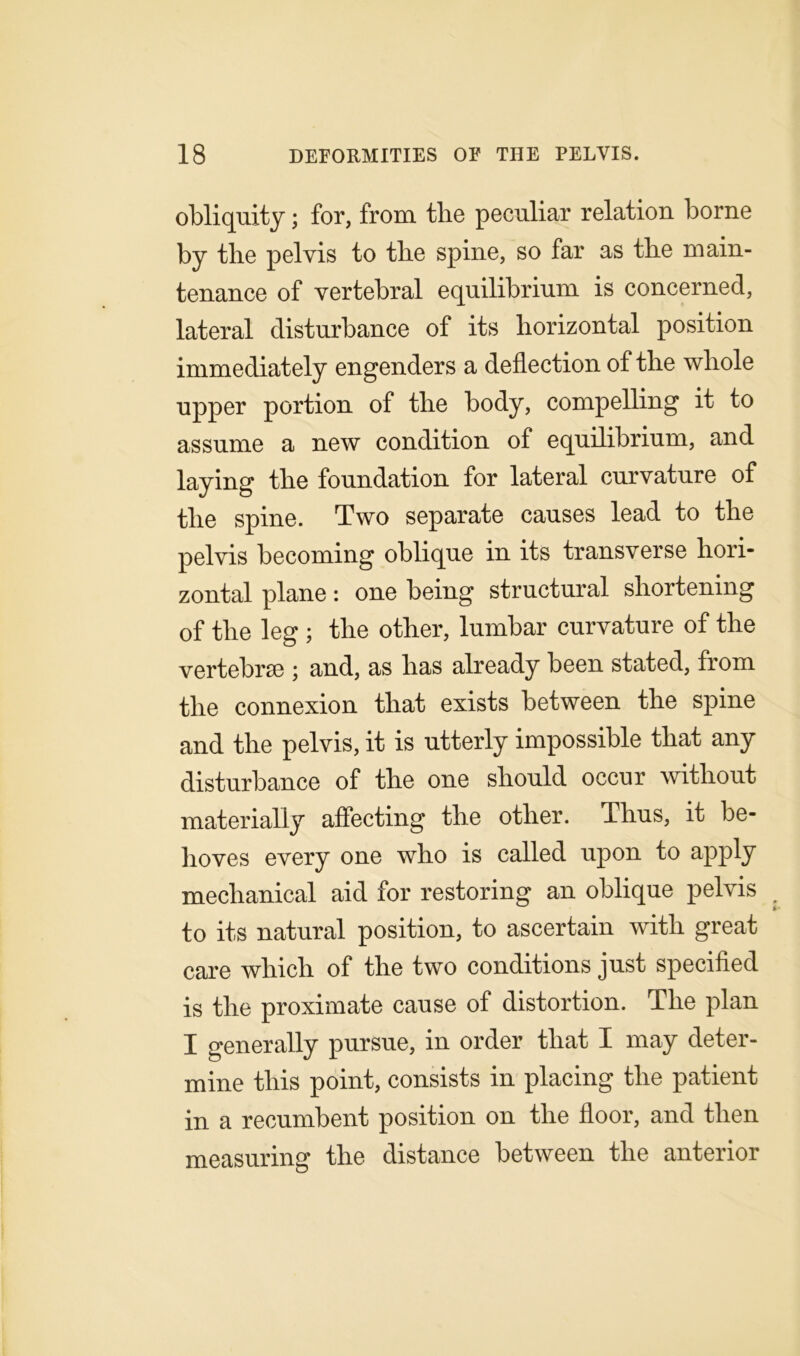 obliquity; for, from the peculiar relation borne by the pelvis to the spine, so far as the main- tenance of vertebral equilibrium is concerned, lateral disturbance of its horizontal position immediately engenders a deflection of the whole upper portion of the body, compelling it to assume a new condition of equilibrium, and laying the foundation for lateral curvature of the spine. Two separate causes lead to the pelvis becoming oblique in its transverse hori- zontal plane: one being structural shortening of the leg ; the other, lumbar curvature of the vertebrae ; and, as has already been stated, from the connexion that exists between the spine and the pelvis, it is utterly impossible that any disturbance of the one should occur without materially affecting the other. Thus, it be- hoves every one who is called upon to apply mechanical aid for restoring an oblique pelvis to its natural position, to ascertain with great care which of the two conditions just specified is the proximate cause of distortion. The plan I generally pursue, in order that I may deter- mine this point, consists in placing the patient in a recumbent position on the floor, and then measuring the distance between the anterior