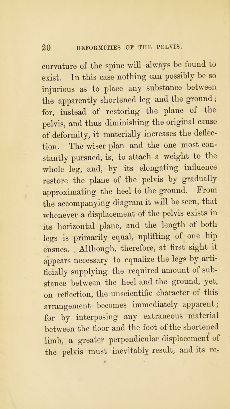 curvature of tlie spine will always be found to exist. In this case nothing can possibly be so injurious as to place any substance between the apparently shortened leg and the ground; for, instead of restoring the plane of the pelvis, and thus diminishing the original cause of deformity, it materially increases the deflec- tion. The wiser plan and the one most con- stantly pursued, is, to attach a weight to the whole leg, and, by its elongating influence restore the plane of the pelvis by gradually approximating the heel to the ground. From the accompanying diagram it will be seen, that whenever a displacement of the pelvis exists in its horizontal plane, and the length of both legs is primarily equal, uplifting of one hip ensues. Although, therefore, at first sight it appears necessary to equalize the legs by arti- ficially supplying the required amount of sub- stance between the heel and the ground, yet, on reflection, the unscientific character of this arrangement • becomes immediately apparent; for by interposing any extraneous material between the floor and the foot of the shortened limb, a greater perpendicular displacement of tlie pelvis must inevitably result, and its re-