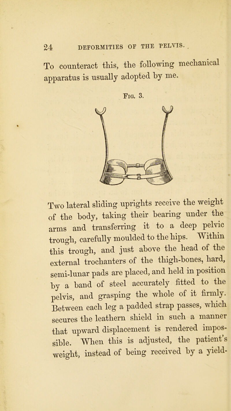 To counteract this, the following mechanical apparatus is usually adopted by me. Fig. 3. Two lateral sliding uprights receive the weight of the body, taking their bearing under the arms and transferring it to a deep pelvic trough, carefully moulded to the hips. Within this trough, and just above the head of the external trochanters of the thigh-bones, hard, semi-lunar pads are placed, and held in position by a band of steel accurately fitted to the pelvis, and grasping the whole of it firmly. Between each leg a padded strap passes, which secures the leathern shield in such a manner that upward displacement is rendered impos- sible. When this is adjusted, the patient’s weight, instead of being received by a yield-