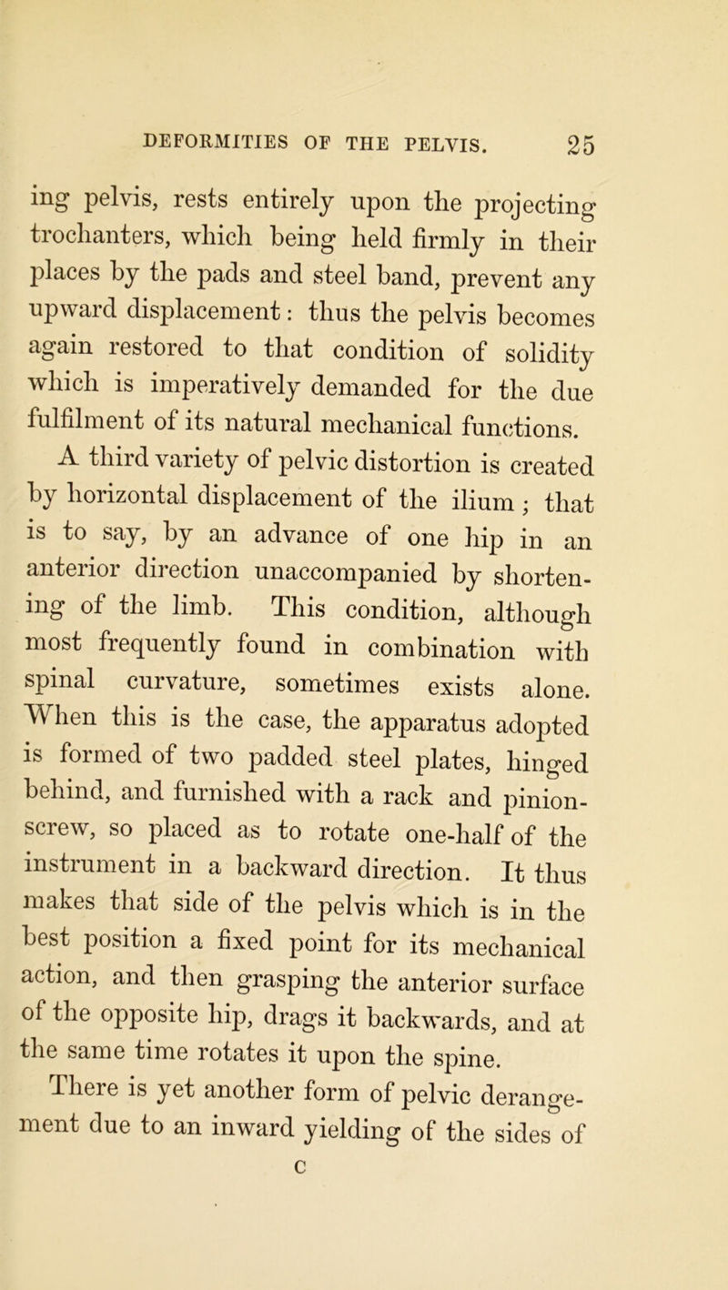mg pelvis, rests entirely upon tlie projecting trochanters, which being held firmly in their places hy the pads and steel band, prevent any upward displacement: thus the pelvis becomes again restored to that condition of solidity which is imperatively demanded for the due fulfilment of its natural mechanical functions. A third variety of pelvic distortion is created by horizontal displacement of the ilium ; that is to say, hy an advance of one hip in an anterior direction unaccompanied by shorten- ing of the limb. This condition, although most frequently found in combination with spinal curvature, sometimes exists alone. When this is the case, the apparatus adopted is formed of two padded steel plates, hinged behind, and furnished with a rack and pinion- screw, so placed as to rotate one-half of the instrument in a backward direction. It thus makes that side of the pelvis which is in the best position a fixed point for its mechanical action, and then grasping the anterior surface of the opposite hip, drags it backwards, and at the same time rotates it upon the spine. There is yet another form of pelvic derang’e- ment due to an inward yielding of the sides of c