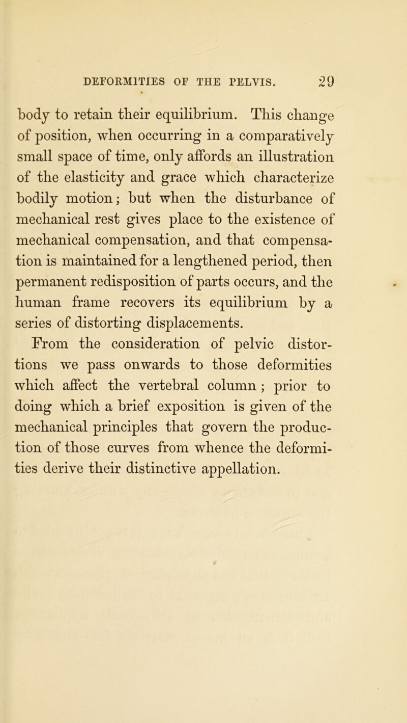 body to retain tlieir equilibrium. This change of position, when occurring in a comparatively small space of time, only affords an illustration of the elasticity and grace which characterize bodily motion; but when the disturbance of mechanical rest gives place to the existence of mechanical compensation, and that compensa- tion is maintained for a lengthened period, then permanent redisposition of parts occurs, and the human frame recovers its equilibrium by a series of distorting displacements. From the consideration of pelvic distor- tions we pass onwards to those deformities which affect the vertebral column; prior to doing which a brief exposition is given of the mechanical principles that govern the produc- tion of those curves from whence the deformi- ties derive their distinctive appellation.