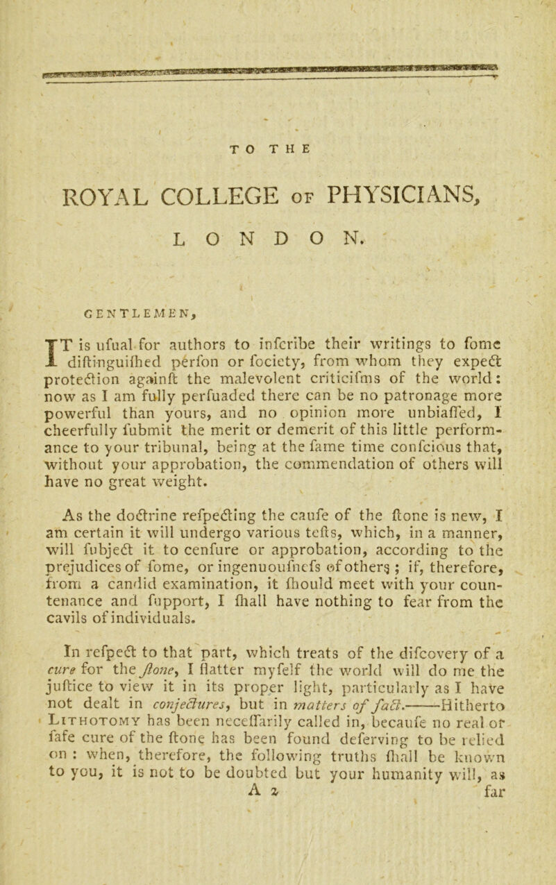 TO THE ROYAL COLLEGE of PHYSICIANS, LONDON. / -vs. GENTLEMEN, IT is ufual for authors to infcribe their writings to fome diftinguilhed perfon or lociety, from whom they expert protection againft the malevolent criticifms of the world: now as I am fully perfuaded there can be no patronage more powerful than yours, and no opinion more unbiafied, 1 cheerfully fubmit the merit or demerit of this little perform- ance to your tribunal, being at the fame time confcious that, without your approbation, the commendation of others will have no great weight. As the doctrine refpedting the caufe of the Hone is new, I am certain it will undergo various tells, which, in a manner, will lubjedt it to cenfure or approbation, according to the prejudices of fome, or ingenuoulnefs of others ; if, therefore, from a candid examination, it fhould meet with your coun- tenance and fupport, I fhall have nothing to fear from the cavils of individuals. In refpedt to that part, which treats of the difeovery of a cure for the Jione, I Hatter myfelf the world will do me the juftice to view it in its proper light, particularly as I have not dealt in conjectures, but in matters of fad:. Hitherto Lithotomy has been neceffarily called in, becaufe no real or fafe cure of the ftone has been found deferving to be relied on : when, therefore, the following truths (hall be known to you, it is not to be doubted but your humanity will, as A a far