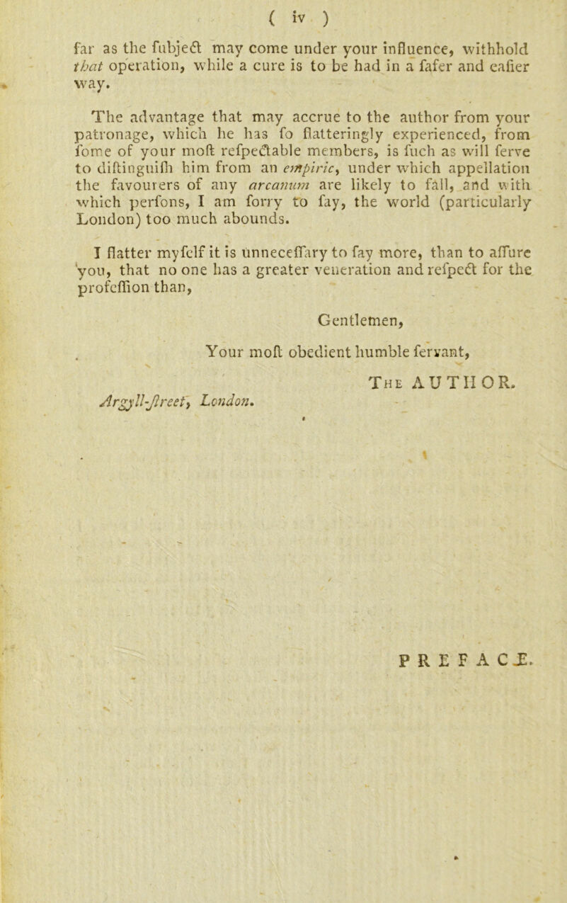 far as the fubjedt may come under your influence, withhold that operation, while a cure is to be had in a fafer and eafier way. The advantage that may accrue to the author from your patronage, which he has fo flatteringly experienced, from fome of your mod refpectable members, is fuch as will ferve to diltinguifh him from an empiric, under which appellation the favourers of any arcanum are likely to fall, and with which perfons, I am forry to fay, the world (particularly London) too much abounds. I flatter myfelf it is unneceflary to fay more, than to allure you, that no one has a greater veneration andrefpedt for the profeflion than, Gentlemen, Your molt obedient humble fervant, The AUTHOR. Argj/!l-Jlreety London. \ PREFACE.