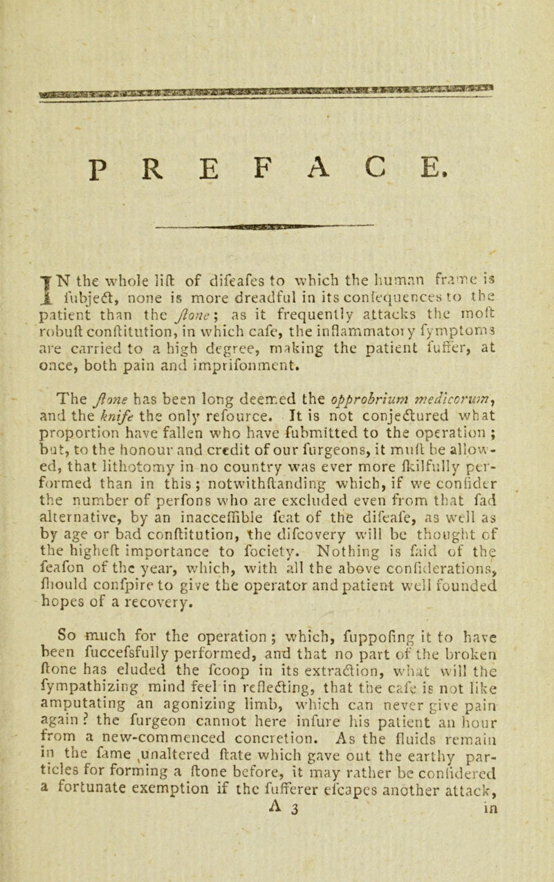 P R E F A C E. 1N the whole lift of difeafes to which the human frame is I fubjeCt, none is more dreadful in its confequences to the patient than the Jlone; as it frequently attacks the molt robuft conftitution, in which cafe, the infiammatoi y fymptoms are carried to a high degree, making the patient i'uffer, at once, both pain and imprifonment. The Jlone has been long deemed the opprobrium medlcorum, and the knife the only refource. It is not conjectured what proportion have fallen who have fubmitted to the operation ; but, to the honour and credit of our furgeons, it mull be allow- ed, that lithotomy in no country was ever more Ikilfully per- formed than in this ; notwithftanding which, if we confidtr the number of perfons who are excluded even from that fad alternative, by an inaccefiible feat of the difeafe, as well as by age or bad conftitution, the difeovery will be thought of the higheft importance to fociety. Nothing is faid of the feafon of the year, which, with all the above confutations, fhould confpire to give the operator and patient well founded hopes of a recovery. So much for the operation ; which, fuppoling it to have been fuccefsfully performed, and that no part of the broken (tone has eluded the fcoop in its extraction, what will the fympathizing mind feel in reflecting, that the cafe is not like amputating an agonizing limb, which can never give pain again ? the furgeon cannot here infure his patient an hour from a new-commenced concretion. As the fluids remain in the fame unaltered ftate which gave out the earthy par- ticles for forming a ftone before, it may rather be conlidered a fortunate exemption if the fufferer efcapes another attack, A3 in