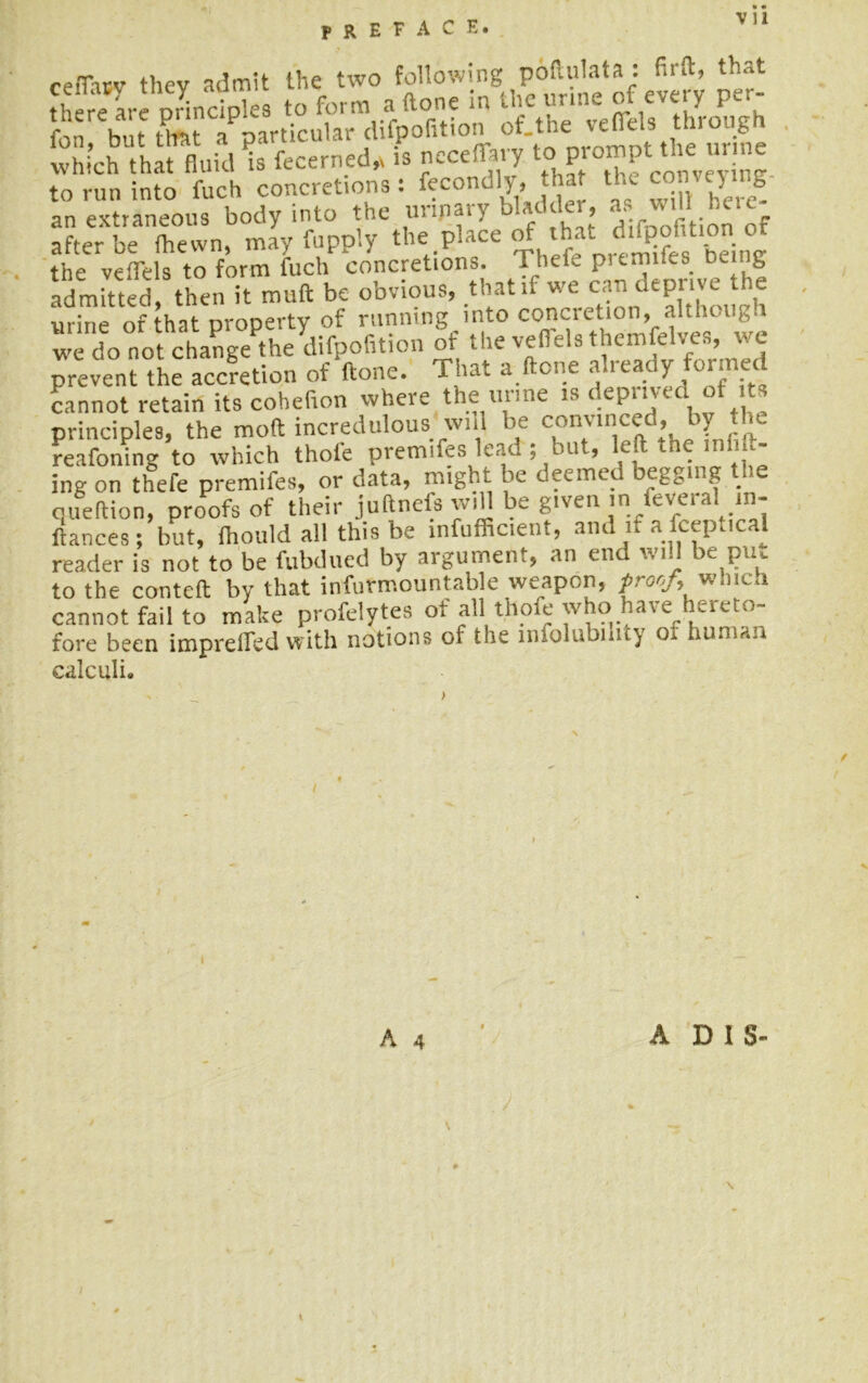 ceiTicv thev admit the two following poftulata: firft, that th reLe orinciples to form aftone in the urine of every per- fon but tm o’particular difpofition of the veKls hrough which that fluid is fecerned* is ncceffaiy to Pro“fthe ur ™ to run into fuch concretions: fecondly, that the con cy g an extraneous body into the urinary bladder, as will heie after be (hewn, may fupply the place of that_ ■ - • the veflels to form fuch concretions, rhefe prtrmLs being admitted then it muft be obvious, that if we can deprive the urine of that property of running into concretion, althcu,vi we do not change the difpofition of the vefiels themfelves, wc prevent the accretion of ftone. That a (tone aiready formed cannot retain its cohefron where the urine is deprived of its principles, the molt incredulous'will be convinced, by the reafoning to which thole premifes lead , m > e- ■ ing on thefe premifes, or data, might be deemed begging the queftion, proofs of their juftnefs w.U be given in feveral in- ftances; but, (hould all this be mfufficie.it, and if a fceptical reader is not to be fubdued by argument, an end will be pru to the conteft by that infurmountable weapon, proof, which cannot fail to make profeiytes of all thofe who have hereto- fore been imprefledwith notions of the infolubility o. human calculi. A 4 ADIS-