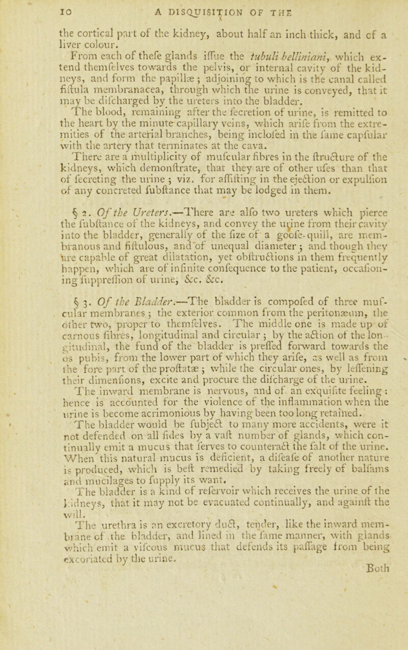 A DISQUISITION OF THE the cortical part of the kidney, about half an inch thick, and cf a liver colour. From each of thefe glands iflue the tubulibelliniani, which ex- tend themfelves towards the pelvis, or internal cavity of the kid- neys, and form the papillae ; adjoining to which is the canal called fiftula membranacea, through which the urine is conveyed, that it may be difcharged by the ureters into the bladder. The blood, remaining after the lecretion of urine, is remitted to the heart by the minute capillary veins, which arife from the extre- mities of the arterial branches, being incloled in the fame capfular with the artery that terminates at the cava. There are a multiplicity of mufcular fibres in the ftructure of the kidneys, which demonftrate, that they are of other ufes than that of fecreting the urine ; viz. for a {lifting in the ejection or expullion of any concreted fubftance that may be lodged in them. § 2. Of the Ureters.—There are alfo two ureters which pierce the fubftance of the kidneys, and convey the urine from their cavity into the bladder, generally of the fize of a goofe- quill, are mem- branous and fiftulous, and'of unequal diameter ; and though they tire capable of great dilatation, yet obftrudtions in them frequently happen, which are of infinite confequence to the patient, occafion- ing fuppreflion of urine, Sec. Sec. § 3. Of the Bladder.—The bladder is compofed of three muf- cular membranes ; the exterior common from the peritonaeum, the other two, proper to themfelves. The middle one is made up or carnous fibres, longitudinal and circular ; by the a£lion of the lon - gitudinal, the fund of the bladder is prefled forward towards the 0$ pubis, from the lower part of which they arife, as well as from the fore part of the proftatae ; while the circular ones, by leflening their dimenfions, excite and procure the difcharge of the urine. The inward membrane is nervous, and of an exquifite feeling : hence is accounted for the violence of the inflammation when the urine is become acrimonious by having been too long retained. The bladder would be fubjedl to many more accidents, were it not defended on all fides by a vaft number of glands, which con- tinually emit a mucus that l’erves to counterafl the fait of the urine. When this natural mucus is deficient, a difeafe of another nature is produced, which is beft remedied by taking freely of ballams and mucilages to fupply its want. The bladder is a kind of refervoir which receives the urine of the kidneys, that it may not be evacuated continually, and againft the will. The urethra is an excretory du£t, tender, like the inward mem- brane cf the bladder, and lined in the fame manner, with glands which emit a vifcous mucus that defends its paffage from being excoriated by the urine. Both