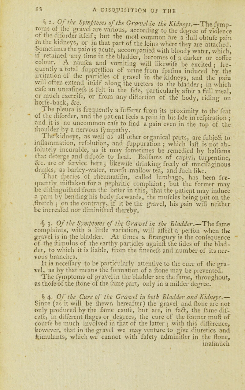 “•pftha Symptoms of the Gravel in the Kidneys.—The fymp- t0.ras °* yie gravel are various, according to the degree of violence ot t.ie dilorder itfelf; but the moll common are a du.l obtule pain iti toe kidneys, or in that part of the loins where they are attached. Sometimes the pain is acute, accompanied with bloody water, which, it retained any time in the bladder, becomes of a darker or coffee co.cur. A naufea and vomiting will likewife be excited ; fre- quently a total fuppreflion of urine from fpafms induced by the 11 ri tat ion or the particles of gravel in the kidneys, and the pain win often extend itfelf along the ureters to the bladder; in which cafe an uneafinefs is felt in the fide, particularly after a full meal, Oi much exercife, or from any diflortion of the body, riding on horfe-back, &c. i he pleura is frequently a fufferer from its proximity to the feat cf the diforder, and the patient feels a pain in his fide in refpiration ; and it is no uncommon cafe to find a pain even in the top of the fhoulder by a nervous fympathy. The'kidneys, as well as all other organical parts, are fubje<5t to inflammation, refolution, and fuppuration ; which Jail is not ab- folutely incurable, as it may fometimes be remedied by balfams that deterge and dilpofe to heal. Balfams of capivi, turpentine, &c. are of fervice here; likewife drinking freely of mucilaginous drinks, as barley-water, marfh-mallow tea, and fuch like. That fpecies of rheumatifm, called lumbago, has been fre- quently midaken for a nephritic complaint; but the former may be didinguifhed from the latter in this, that the patient may induce a pain by bending his body forwards, the mufcles being put on the if retch ; on the contrary, if it be the gravel, his pain will neither be increafed nor diminifned thereby. § 3. Of the Symptoms of the Gravel in the Bladder .—The fame complaints, with a little variation, will affeft a perfon when the gravel is in the bladder. At times a flrangury is the ccnfequence of the ftimulus.of the earthy particles againft the fides of the blad- der, to which it is liable, from the finenefs and number of its ner- vous branches. It is neceffary to be particularly attentive to the cure cf the gra- vel, as by that means the formation of a flone may be prevented. The fymptoms of gravel in the bladder are the fame, throughout, as thofe of the done of the fame part, only in a milder degree. §4, Of the Cure cf the Gravel in both Bladder and Kidneys.— Since (as it will be lhewn hereafter) the gravel and done are not only produced by the fame caule, but are, in faff, the fame dif- eafe, in different ifages or degrees, the cure of the former muff of courfe be much involved in that of the latter ; with this difference, however, that in the gravel we may venture to give diuretics and Simulants, which we cannot with lafety adminifler in the done, inafmuch