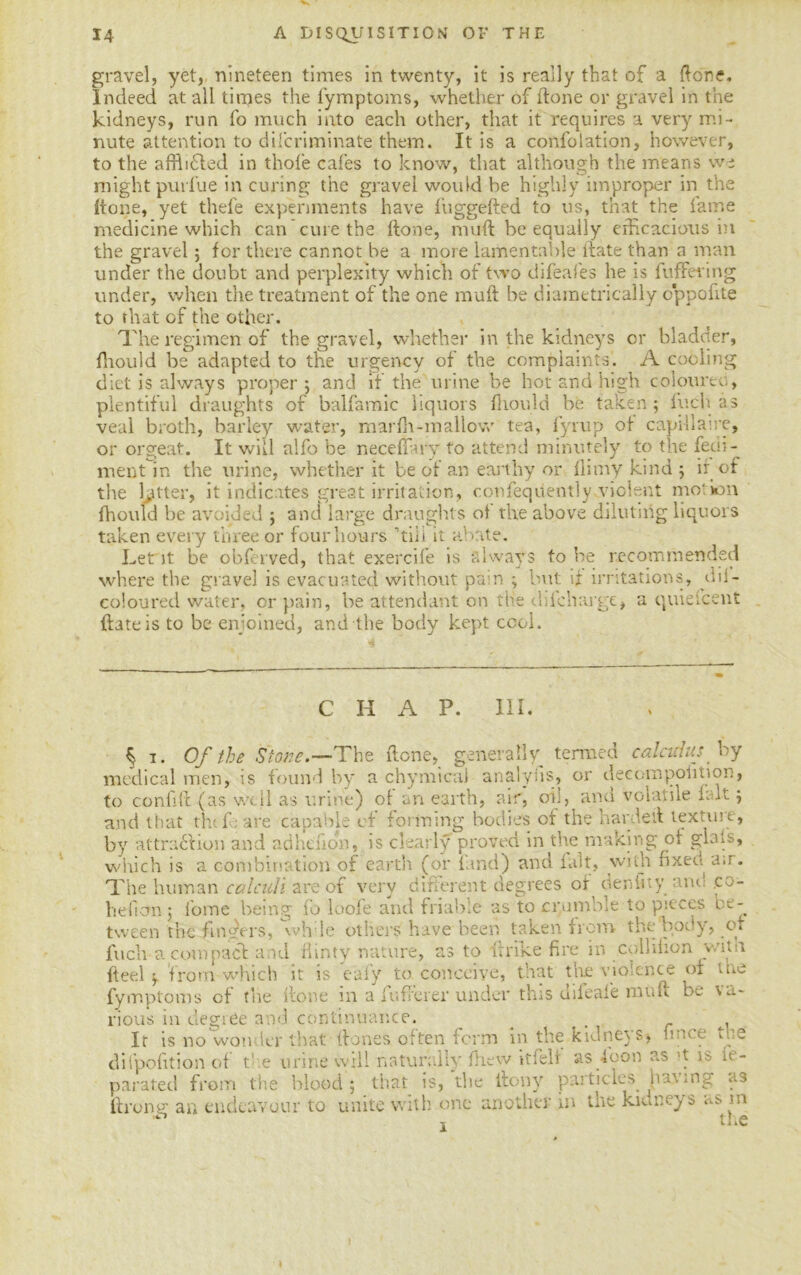 gravel, yet,, nineteen times in twenty, it is really that of a {lone. Indeed at all times the fymptoms, whether of done or gravel in the kidneys, run fo much into each other, that it requires a very mi- nute attention to discriminate them. It is a confolation, however, to the affbCled in thole cafes to know, that although the means we might purlue in curing the gravel would he highly improper in the (tone, yet thele experiments have luggefted to us, that the lame medicine which can cure the done, mud be equally efficacious in the gravel; for there cannot be a more lamentable date than a man under the doubt and perplexity which of two difeafes he is buffering under, when the treatment of the one mud be diametrically oppofite to that of the other. The regimen of the gravel, whether in the kidneys or bladder, fhould be adapted to the urgency of the complaints. A cooling diet is always proper; and if the urine be hot and high coloured, plentiful draughts of balfamic liquors fhould be taken; Inch as veal broth, barley water, mardt-mallow tea, fyrup of capdlaire, or orgeat. It will alfo be neceflary to attend minutely to the feui- ment in the urine, whether it be of an earthy or llimy kind ; ir of the letter, it indicates great irritation, confequently violent mot ion fhould be avoided ; and large draughts of the above diluting liquors taken every three or four hours ’’till it abate. Let it be obferved, that exercife is always to be recommended where the gravel is evacuated without pain ; but if irritations, dil- coloured water, or pain, be attendant on the diicharge, a quiefcent {fate is to be enjoined, and the body kept cool. CHAP. III. § i. Of the Stone.—The done, generally termed calculus by medical men, is found by a chymicai analysis, or decompofition, to confsft (as well as urine) of an earth, air, on, and volatile fait; and that the Care capable of forming bodies of the hardeit texture, by attraction and adhdion, is clearly proved in the making of glais, which is a combination of earth (or fund) and fait, with fixed a;r. The human calculi are of very different degrees of denfity and .co- hefion ; fome being id loofe and friable as to crumble to pieces be- tween the finders, wh le others have been taken from the body, or fuch-a compact and flinty nature, as to itrike fire in colliiion y/nn fteel ; from which it is eaiy to conceive, that the violence of the fymptoms of the {tone in a fufferer under this diieafe muff be va- rious in degree and continuance. _ . . It is no wonder that (fones often form in the kidneys, knee the difpofition of t1 e urine will naturally !he\v itfeli as loon as t is it - parated from the blood; that is, the itony particles iiawng as ftrong an endeavour to unite with one another in the kitmeys as m ^ Li 1