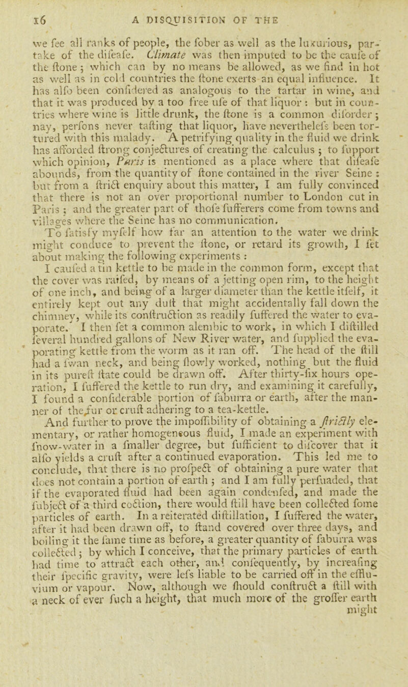 we fee all ranks of people, the fober as well as the luxurious, par- take of the difeafe. Climate was then imputed to be the cauie of the (lone 5 which can by no means be allowed, as we find in hot as well as in cold countries the (tone exerts an equal influence. It has alfo been confidered as analogous to the tartar in wine, and that it was produced by a too free ufe of that liquor : but in coun- tries where wine is little drunk, the ftone is a common dil’order; nay, perfons never tailing that liquor, have neverthelefs been tor- tured with this malady. A petrifying quality in the fluid we drink, has afforded ltrong conjectures of creating the calculus j to fupport which opinion, Paris is mentioned as a place where that difeafe abounds, from the quantity of ftone contained in the river Seine : but from a ftrid enquiry about this matter, I am fully convinced that there is not an over proportional number to London cut in Paris ; and the greater part of thofe fufferers come from towns and villages where the Seine has no communication. To fatisfy myfelf how far an attention to the water we drink might conduce to prevent the done, or retard its growth, I fet about making the following experiments : I caufed a tin kettle to be made in the common form, except that the cover was raffed, by means of a jetting open rim, to the height of one inch, and being of a larger diameter than the kettle itfelf, it entirely kept out any dull that might accidentally fall down the chimnev, while its contlrudicn as readily fufFered the water to eva- porate/ I then fet a common alembic to work, in which I diddled leveral hundred gallons of New River water, and fupplied the eva- porating kettle from the worm as it ran off. The head of the dill had a fwan neck, and being flowly worked, nothing but the fluid in its pure ft flate could be drawn off. After thirty-fix hours ope- ration, I differed the kettle to run dry, and examining it carefully, I found a condderable portion of faburra or earth, after the man- ner of the/ur or cruft adhering to a tea-kettle. And further to prove the impoffibility of obtaining a JfriSlly ele- mentary, or rather homogeneous fluid, I made an experiment with fnow-water in a fmaller degree, but diffident to dilcover that it alfo yields a cruft after a continued evaporation. This led me to conclude, that there is no profped of obtaining a pure water that Joes not contain a portion of earth ; and I am fully perfuaded, that if the evaporated fluid had been again condenfed, and made the iubjed of a third codion, there would ftill have been colleded fome particles of earth. In a reiterated diftillation, I differed the water, after it had been drawn off, to Hand covered over three days, and boiling it the fame time as before, a greater quantity of faburra was collected ; by which I conceive, that the primary particles of earth had time to attrad each other, and. confequently, by increafing their lpecific gravity, were lefs liable to be carried off in the efflu- vium or vapour. Now, although we fliould conftrud a ftill with a neck of ever fuch a height, that much more of the groffer earth might