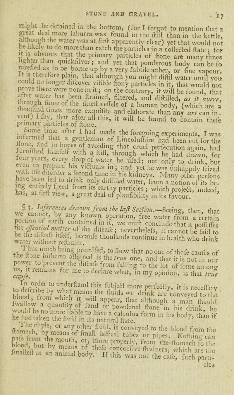 - i; might be detained in the bottom, (for I forgot to mention that a great deal more faburra was found in the ftill than in the kettle, althougn the water was at firft apparently clear) yet that would not be likely to do more than catch the particles in a collected ftate : for r \; obY!ous dial the primary particles of ftone are many times lighter than qmckfilver; and yet that ponderous body can be fo raiefied as to oe borne up by a very fubtile aether, or fine vapour, it is therefore plain, that although you might diftil water until you 'O . l}° l0nScr dif cover vifible ftony particles in it, that would not prove there were none m it j on the contrary, it will be found, that h:!'1, watei has been ftrained, filtered, and diftilled, as il were, i nojgh fome 01 the fineft veflels of a human body, (which are a r timef lno[e ex3uPite and elaborate than any art can in- L. ' *l-} ) btat oftei all tins, it will be found to contain theft* primary particles of ftone. JreSTJfter 1 ^ad made die foregoing experiments, I was mformed tnaL a gentleman of Lincolnfhire had been cut for the lwnaii£Vlll.”PeS °t avold,,nS that cruel perfecutbn again, had furnifhed himieit with a ftill, through which he had drawn, for l : ;1 y^1S> every drop of water he ufedj not only to drink, but ?•; pa,re hlrS Via,uals 5 and yet he was unhappily lei zed wuh the di order a fecond time in his kidneys. Many other perfons ient?nilef10 }drrniC °nly dllfllifc'd water, from a notion of its be- ing entirely freed from its earthy particles : which proiea, indeed has, at firft view, a great deal o/plaufibility in its favour * wp§ dmT fr°m the laJ} $e<^‘l0n*—Seeing, then, that ve cannot, by any known operation, free water from a certain .earth contained in it, we mu ft conclude that it poffefles r,jeriUrd matter of the ddeafe ; neverthelefs, it cannot be laid to water'e C°ntinUe in health who d‘™k Thus much being premifed, to fhew that no one of thcfe caufes of the ftone hitherto affixed is the true one, and that it is not hi our power to prevent the difeafe from falling to the lot of fome ainono- reiLains for me t0 decIare what, in my opinion, is that true . nr°lder,to underftand this fubjedl more perfectly, it is neceftlr v to defcnbe oy what means the fluids we drink ai/conveyed to tho ' blood ; from which it will appear, that although a m/n fi10l 1 d fwallow a quantity of fand or powdered ftone^in hi?drink he would be no more liable to have a calculus form in his bod v ban f he had taken the fluid in its natural ftate. J 1 he chyle, or any other fluid, is conveyed to the blood from the ftomach, by means of fmaH lattea! tubes or uipes. Nothin?can blood °f> I? P^peHy, from the ftomach to the final!eVt in the^ conc°aive ftrainers, which are the T n an animaI body. If tms was not the cafe, fuch parti- cles