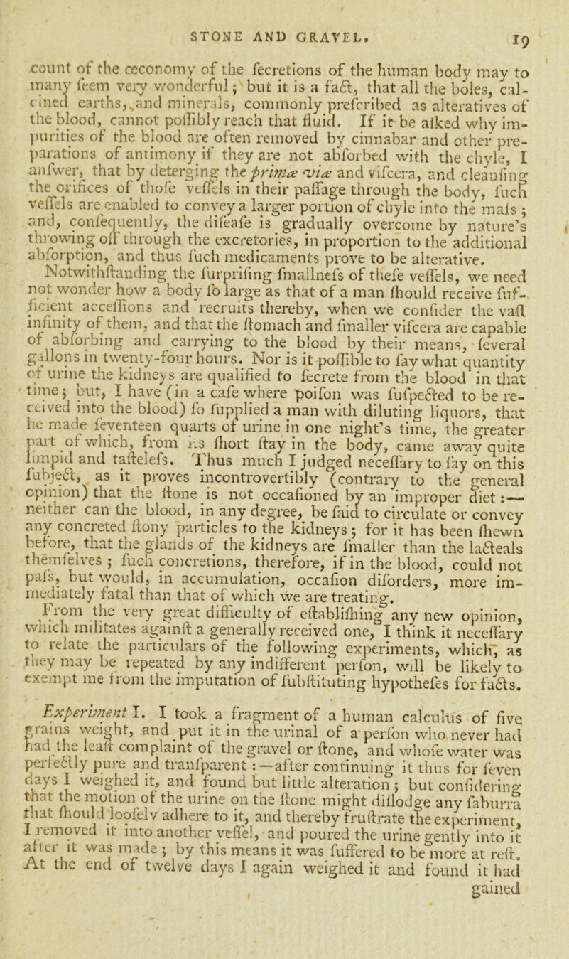 count of the oecoromy of the fecretions of the human body may to many them very wonderful f but it is a fa6t, that all the boles, cal- cined earths, vand minerals, commonly prefcribed as alteratives of the blood, cannot pollibly reach that fluid. If it be alked why im- purities of the blood are often removed by cinnabar and other pre- parations of antimony if they are not abforbed with the chyle, I anfwer, that by deterging tht primes via? and vifeera, and cleaufmg the orifices of thole veflels in their pafiage through the body, fuen veffels are enabled to convey a larger portion of chyle into the mafs $ :md, confequently, the difeafe is gradually overcome by nature’s throwing off through the excretories, in proportion to the additional abforption, and thus luch medicaments prove to be alterative. Notwithflanding the furprillng fmallnefs of thefe veflels, we need not wonder how a body fo large as that of a man fhould receive fuf- fi<. ;cnt acceflions and recruits thereby, when we conflder the vafl infinity of them, and that the ftomach and fmaller vifeera are capable of abforbing and carrying to the blood by their means, feveral gallons in twenty-four hours. Nor is it poflible to fay what quantity ( ; mine tne kidneys are qualified to fecrete from the blood in that time j but, I have (in a cafe where poifon was fufpeffed to be re- ceived into the blood) fo fupplied a man with diluting liquors, that m; made ieventeen quarts of urine in one night’s time, the greater pait oi which, from »:s fhort flay in the body, came away quite Inn pi a and taftelefs. Thus much I judged neceflary to lay on this fubjebf, as it proves incontrovertibly (contrary to the general opinion) that the ftone is not occafioned by an improper diet neither can the blood, in any degree, be faid to circulate or convey any concreted ftony particles to the kidneys ; for it has been fhewn before, that the glands of the kidneys are fmaller than the Meals themfelveS ; fuch concretions, therefore, if in the blood, could not pals, but would, in accumulation, occafion diforders, more im- mediately fatal than that of which we are treating. From the very great difficulty of eftablifhing any new opinion, which militates againit a generally received one, I think it neceffarv to relate the particulars of the following experiments, which, as they may be repeated by any indifferent perfon, will be likely to exempt me from the imputation of fubftituting hypothefes for fails. Experiment I. I took a fragment of a human calculus of five plains weight, and put it in the urinal of a perfon who never had had die leak complaint of the gravel or fhone, and whole water was perfefily pure and tranfparentafter continuing it thus for feven days I weighed it, and found but little alteration ; but confidering that the motion of the urine on the ftone might diflodge any faburra tnat mould loofelv adhere to it, and thereby fruftrate the experiment. I removed it into another yeflel, and poured the urine gently into it aiter it was made ; by this means it was fuffered to be more at reft. At the end or twelve days I again weighed it and found it had gained