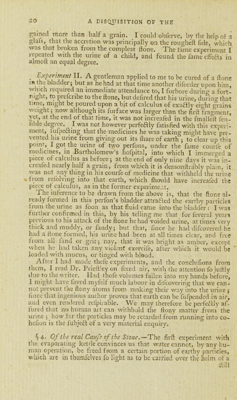 gained more than half a grain. I could obferve, by the help of a glals, that the accretion was principally on the roughed fide, which was that broken from the com pleat llone. The lame experiment I repeated with the urine of a child, and found the fame eflfe&s in almofr an equal degree. „ Experiment II. A gentleman applied to me to be cured of a done in the bladder ; but as he had at that time another diforder upon him, whicn lequired an immediate attendance to, I forbore during a fort- nignt, to pitfci ibe to the done, but delirecl that his urine, during that time, might be. poured upon a bit of calculus of exactly eight grains weight; now although its furfacc was larger than the fird fragment, yet, at the end of that time, it was not increaled in the fmalled fen- iible degree. I was not however perfeftIy fatisfied with this experi- ment, lulpe6fing that the medicines he was taking might have pre- vented his urine from giving out its diareof earth°; to dear up this point, I got the urine of two perfons, under the fame courfe of medicines, in Bartholomew’s hofpital, into which I immerged a piece of calculus as before ; at the end of only nine days it was in- creafed nearly half a grain, from which it is dernondrably plain, it was not any thing in nis courfe of medicine that withheld the urine from relolving into that earth, which diould have increafed the piece of calculus, as in the former experiment. The inference to be drawn from the above is, that the done al- ready formed in this perfon’s bladder attracted the earthy particles f rom the urine as foon as that fluid came into the bladder : I was further confirmed in this, by his telling me that for feveral years previous to his attack of the (lone he had voided urine, at times very thick and muddy, or Tandy; but that, fince he had difcovered he had a done formed, his urine had been at all times clear, and free from all land or grit; nay, that it was bright as amber, except when he had taken any violent exercife, after which it would be loaded with mucus, or tinged with blood. After I had made thefe experiments, and the conclufions from them, 1 read Dr. Prieftiey on fixed air, with the attention fo juftly due to the writer. Had thofe volumes fallen into my hands before, I might have faved myfelf much labour in dbcovering that we can- not prevent the ftony atoms from making their way into the urine j fince that ingenious author proves that earth can be iufpended in air, and even rendered refpirable. We may therefore be perfectly af- lured that no human art can withhold tlie llony matter from the urine phow far the particles may be retarded from running into co- helion is the fubjeft of a very material enquiry. § 4- Of the real Canfs of the Stone.—The fird experiment with the evaporating kettle convinces us that water cannot, by any hu- man operation, be freed from a certain portion of earthy particles, which arc in themfelves fo light as to be carried over the helm of a itill