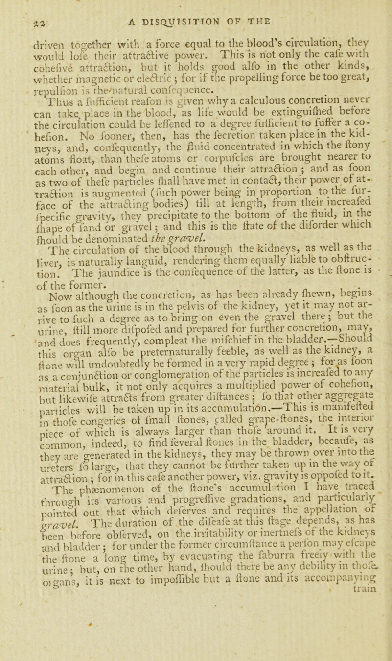 driven together with a force equal to the blood’s circulation, they would loie their attractive power. This is not only the cafe with cohelive attraction, but it holds good alfo in the other kinds, whether magnetic or eleClric ; for if the propelling force be too great, re pul lion is the'natural confequence. Thus a fufficient reafon is given why a calculous concretion never can take, place in the blood,as life would be extinguifhed before the circulation could be leffened to a degree futficient to fuffer a co- hefion. No fooner, then, has the fecretion taken place in the kid- neys, and, confequently, the fluid concentrated in which the ftony atoms float, than thefe atoms or corpufcles are brought nearer to each other, and begin and continue their attraction ; and as foon as two of thefe particles fhall have met in contaCt, their power of at- traction is augmented (fuch power being in proportion to the fur- face of the attracting bodies) till at length, from their increafed fpecific gravity, they precipitate to the bottom of the fluid, in the fhape of land or gravel; and this is the ltate of the diforder which fhould be denominated the gravel. The circulation of the bipod through the kidneys, as well as the liver, is naturally languid, rendering them equally liable to obftruc- tion. The jaundice is the confequence of the latter, as the ftone is of the former. . , . , „ , . Now although the concretion, as has been already lhewn, begins as foon as the urine is in the pelvis of the kidney, yet it may not ar- rive to fuch a degree as to bring on even the gravel there ; but the urine, ftill more difpofed and prepared for further concretion, may, and does frequently, compleat the mifchief in the bladder.—Should this organ alfo be preternaturally feeble, as well as the kidney, a Pone will undoubtedly be formed in a very rapid degree ; for as loon as a conjunction or conglomeration of the particles is increafed to any material bulk, it not only acquires a multiplied power of cohefion, but like wile attracts from greater diftances ; fo that other aggregate particles will be taken up in its accumulation.—This is marn felted in thofe congeries of fmall ftones, palled grape-ftones, the interior piece of which is always larger than thofe around it. It is very common, indeed, to find feveral flones in the bladder, becaufe, as they are generated in the kidneys, they may be thrown over into the ureters fo large, that they cannot be further taken up in the way of attraClion ; for in this cafe another power, viz. gravity is oppofed to it. The phenomenon of the Hone’s accumulation I have traced through its various and progrefiive gradations, and particularly pointed out that which deferves and requires the appellation of gravel. The duration of the difeafe at this ft age depends, as has been before obferved, on the irritability or inertnefs of the kidneys and bladder ; for under the former circumftance a perfon may efcape the ltone a long time, by evacuating the faburra freeiy with the urine ; but, on the other hand, fhould there be any debility in thole. oi cans, it is next to impoflible but a ftone audits accompanying ^ tram