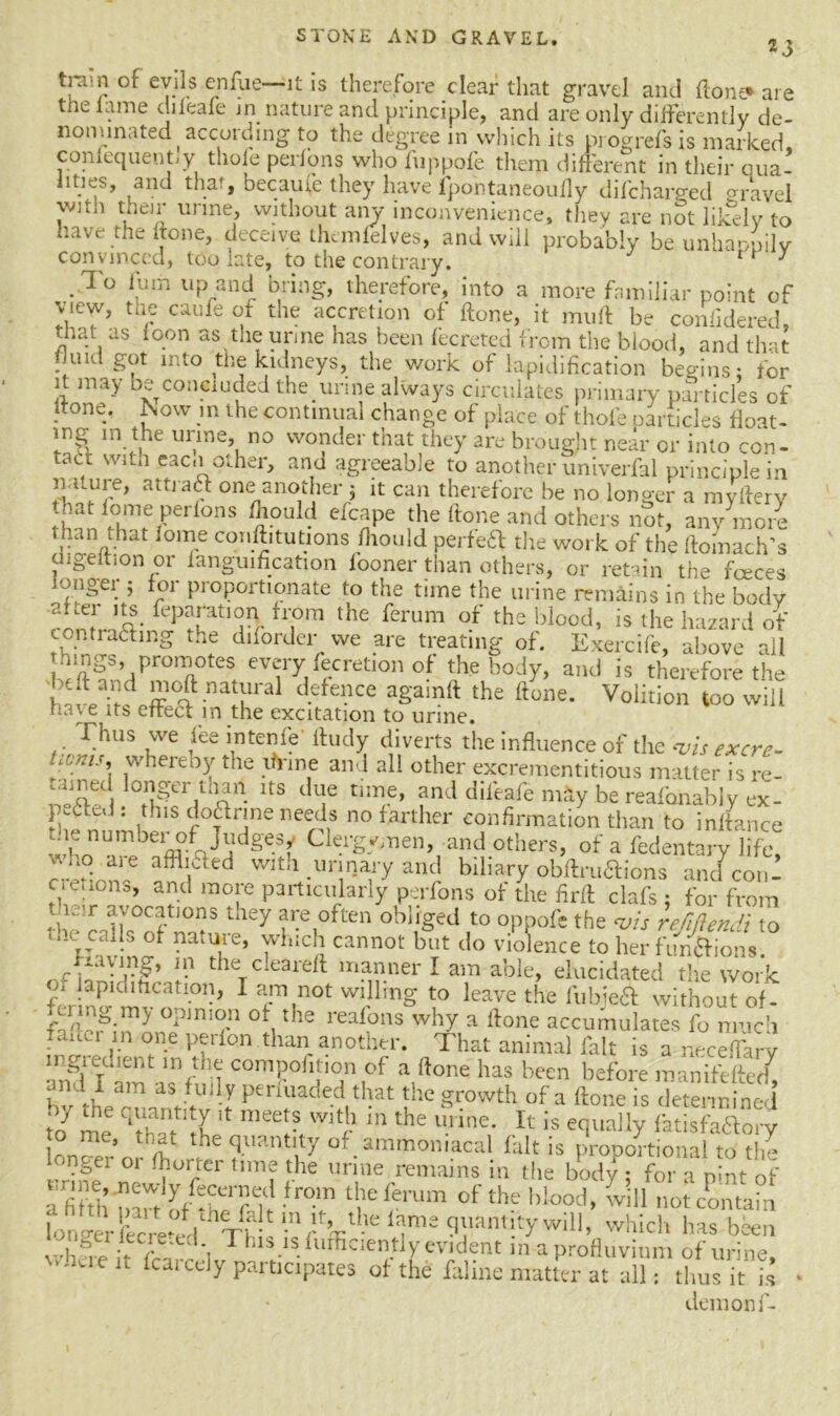 23 tram of evils enfue—it is therefore clear that gravel and (lone* are the lame dileafe in nature and principle, and are only differently de- nominated ( according to the degree in which its progrefsis marked, conlequentiy thole perl’ons who fuppofe them different in their Qua- lities, and that, because they have fpontaneoufly difcharged gravel vmn then unne, without any inconvenience, they are not liieely to have the hone, deceive themlelves, and will probably be unhappily convinced, too late, to the contrary. ^ J To lum up and bring, therefore, into a more familiar point of view, the caufe of the accretion of hone, it muff be confidered that as loon as the unne has been fecreted from the blood, and that uid got into the kidneys, the work of lapidification begins; for it may be concluded the urine always circulates primary particles of ‘tone.- Now in the continual change of place of thole particles float- mg in the urine, no wonder that they are brought near or into con- tact 'vitn eacnother, and agreeable to another univerfal principle in nature, attract one another 5 it can therefore be no longer a mvfterv hat lome perfons fliould efcape the ftone and others not, anymore than that lome court,tutions fhould perfeft the work of the ftoinach’s digeltion or fanguification fooner than others, or retain the faeces longer ; for proportionate to the time the urine remains in the body rlmrnA- fep^atlSIr n,°m the ferum of the blood> is the hazard of contracting the diforder we are treating of. Exercife, above ail lungs, promotes every fecret,on of the body, and is therefore the T31 d-efe-1CG againft the ft^ne* Volition too will e its effect in the excitation to urine. Thus we fee intenfe ftudy diverts the influence of the vis excre- hcnis\ whereby the unne and all other excrementitious matter is re- ^ lts d«e time, and dileafe nrtly be reafonably ex- p.Cffd : this doCtrine needs no farther confirmation than to inftance whon^ffl°VidgeSf CIeTf^en, and others, of a fedentary life, !±°. aie affll.aed with urinary and biliary obftruftions and coni cretiona, and more particularly perfons of the firrt clafs 5 for from 3 they f-e,°ften oblr£ed t0 °Ppofe the vis refifiendi to ' ‘ VCaljS of natu,re’ which cannot but do violence to her functions; a'Jrg’ I.-1 t leTCiearert manner I am able, elucidated the work ?; !aPld,hcation, I am not willing to leave the fubje& without of. rermg my opinion of the realons why a rtone accumulates fo much ffme, m one perfon than another. That animal fait is a neceffary . ^{r lnr hi coniP°h|I0n of a ftone has been before roanifeftep7 and I am as fully penuaded that the growth of a ftone is determined to7 me ZTIV I3,Wi? in the * is equally fatSSy o me, that the quantity of ammon.acal fait is proportional to the longer or (horter time the urine remains in the body: for a pint of 1T ‘'i0 I*'1 of the h!ood- 'viU not contain Th will, which has been v.h?J rins is furficientiy evident in a profluvium of urine, e it icarcely participates of the laline matter at all: thus it is demonf-