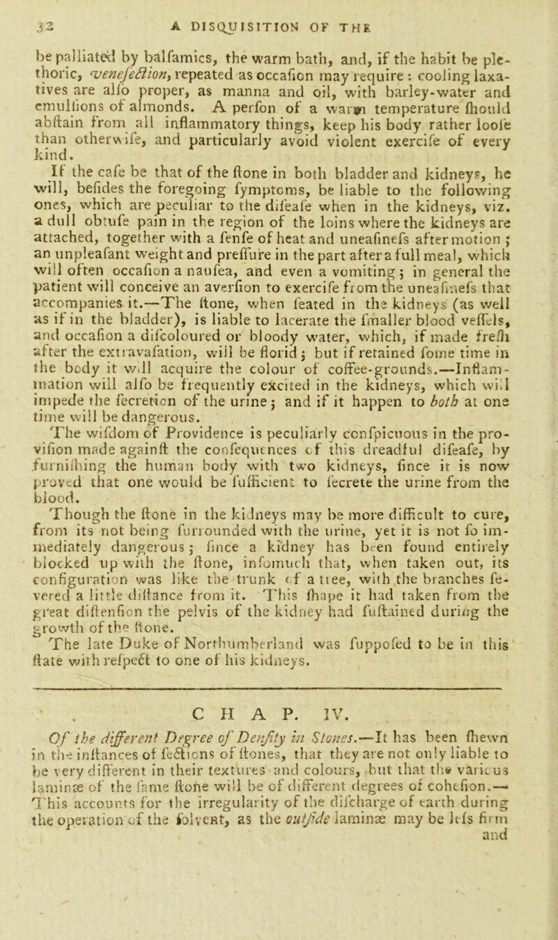 be palliated by balfamics, the warm bath, and, if the habit be ple- thoric, ‘veneJeSlion, repeated as occaficn may require : cooling laxa- tives are alio proper, as manna and oil, with barley-water and emuilions of almonds. A perfon of a waryi temperature Ihould abftain from all inflammatory things, keep his body rather looie than otherwife, and particularly avoid violent exercife of every kind. If the cafe be that of the flone in both bladder and kidneys, he will, befides the foregoing fymptcms, be liable to the following ones, which are peculiar to the difeal’e when in the kidneys, viz. a dull obtufe pain in the region of the loins where the kidneys are attached, together with a fenfe of heat and uneafinefs after motion ; an unpleafant weight and preffure in the part altera full meal, which will often occafion a naufea, and even a vomiting; in general the patient will conceive an averfion to exercife from the uneafinefs that accompanies it.—The (tone, when feated in the kidneys (as well as if in the bladder), is liable to lacerate the fmaller blood vefflls, and occafion a difcoloured or bloody water, which, if made frefli after the extravafation, will be florid; but if retained fotne time in the body it vv.ll acquire the colour of coffee-grounds.—Inflam- mation will aifo be frequently excited in the kidneys, which will impede the Accretion of the urine; and if it happen to both at one time will be dangerous. The wifdom of Providence is peculiarly ccnfpicuous in the pro- vifion made againft the coofequenees of this dreadful difeafe, by .furnishing the human body with two kidneys, fince it is now proved that one would be fufficient to l’ecrete the urine from the blood. Though the ftone in the kidneys may be more difficult to cure, from its not being furrounded with the urine, yet it is not fo im- mediately dangerous; fince a kidney has ht-en found entirely blocked up with the ffone, infomuch that, when taken out, its configuration was like the trunk of a nee, with the branches fe- vered a littledilfance from it. This fhape it had taken from the great diftenfion the pelvis of the kidney had fuftained during the growth of the flone. The late Duke of Northumberland was fuppofed to be in this ffate with refpeft to one of his kidneys. CHAP. IV. Of the different Degree of DenJltj in Stones.—It has been Ihewn in theinffances of fe£ticns of ffones, that they are not only liable to be very different in their textures and colours, but that th# various laminae of the fame ftone will be of different degrees of cohtfion.— This accounts for the irregularity of the difcharge of earth during the operation of the folvent, as the outjide laminae may be Ids firm