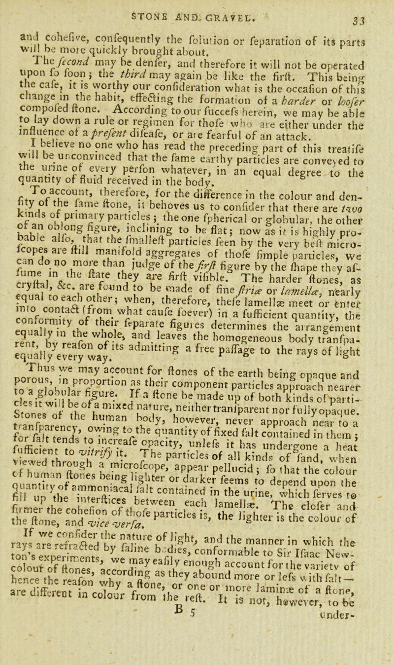 an i cohefive, confequently the folution or reparation of its parts W’ljl be more quickly brought about. The ft con d may be denier, and therefore it will not be operated tipon lo foon j ti\e third may again be like the firft. This being t te caie, it is worthy our confideration what is the occaficn of this c lange in the habit, effecting the formation of a harder or loofer compo ed ftone. According to our fuccefs herein, we may be able to lay down a rule or regimen for thofe who are either under the influence aizprefent diffafe, or aie fearful of an attack. 1 believe no one who has read the preceding part of this treatife will be unconvinced that the fame earthy particles are conveyed to die urine of every perfon whatever, in' an equal degree to the quantity of fluid received in the body. B To account, therefore, for the difference in the colour and den- • y ot the fame ftone, it behoves us to confider that there are t-ivo kinds of primary particles the one fpherical or globular, the other !.ncl'n,«g to now as it is highly pro- frnbp f% !,hat Part,cles feen by ^he very beft micro- lcopes aje ftdl manifold aggregates of thofe Ample particles, we can co no more than judge of thzfirji figure by the fhape they af- Svftal1'Vr3e, T T *5 Viflble‘ The ha^ «one.* a* eona? ;^ *1 it Und i° be of fine-^ or lamtU*, nearly equa! to each other; when, therefore, thefe lamellae meet or enter mto contact (from what caufe foever) in a fufficient quantity, the eouaZi, Vth°. ‘'I61! f'PV\e *ter,nines the l rangemern r?nf b r wh,ole> and ]eaves the homogeneous body tranfpa- equaH/eleryway.3 a free PaffaSe to the rays of light Thu, we may account for Hones of the earth being opaque and pro':,'” proportion as their component particles approach! nearer lies if Will h/ *£“*•• ¥ a ttcne he ,n,ade “P of ho.hkinds o! pa, ,i- Stones of Lm'd nat ure, neither traniparent nor fully opaque, t,-^f V 1 human body, however, never approach near to a for faPJtrends* to^Tn”^ * c*'6 qu.antlt>’ of fixed fait contained in them j ter tait tends t0 inyfr.eafe opacity, unlefs it has undercone a heat fufficient to ‘vitrify it. Th- narnVlM nil t,* \ rT j , viewpfl thmiirh * • r part!Cie* of all kinds of /and, when r f?td th'2u§h a microfcope, appear pellucid: fo that the colour c f human (tones being lighter or darker feems to depend upon the fill l^!t,con,ainef in the urine, which ferves to firmer the coheflon rft-L rtWe£n* .eacb The defer and the'ftone, and w verb? pa,t:’‘:s ls> the ''S*11is the colour of ravI^kXflen'h6 r*rUre ?f the manner in which the on's exnewXtl L “ b“rt“- to Sir Ifaac New! ** 5 under-