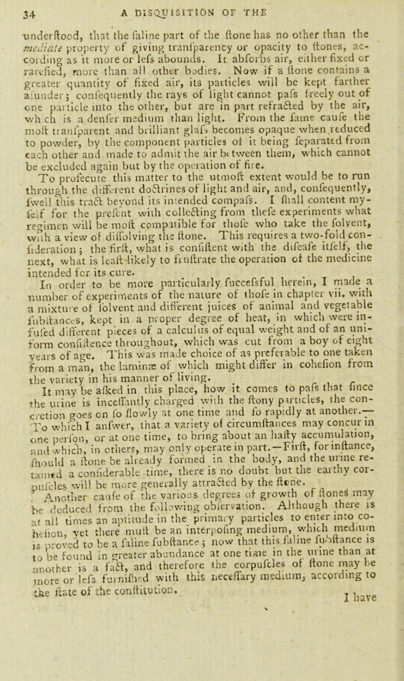 under flood, that the faline part of the (lone has no other than the mediate property of giving tranfparency or opacity to {tones, ac- cording as it more or lefs abounds. It abforbs air, either fixed or rarefied, more than all other bodies. Now if a Hone contains a greater quantity of fixed air, its particles wiil be kept farther aiunderj confequently the rays of light cannot pafs freely out of one particle into the other, but are in part refra£led by the air, which is a denier medium than light. From the fame caufe the molt transparent and brilliant glafs becomes opaque when reduced to powder', by the component particles of it being feparated from each other and made to admit the air bt tween them, which cannot be excluded again but by the operation of fire. To profecute this matter to the utmoft extent would be to run through the different doftrines of light and air, and, confequently, fwell this tra£t beyond its intended compafs. I fnall content my- ieif for the prefent with collefting from thefe experiments what regimen will be molt compatible for thole who take the folvent, with a view of difiolving the Hone. This requires a two-fold con- iideration 5 the firH, what is confident with the dtfeafe itfelf, the next, what is leaft likely to fruHrate the operation of the medicine intended for its cure. In order to be more particularly fuccefsful herein, I made a number of experiments of the nature of thofe in chapter vii. with a mixture of folvent and different juices of animal and vegetable fubdanecs, kept in a proper degree of heat, in which were in- fufed different pieces of a calculus of equal weight and of an uni- form confidence throughout, which was cut from a boy of eight vears of age. This was made choice of as preferable to one taken from a man, the laminae of which might differ in cohefion from the variety in his manner of living. _ It may be afked in this place, how it comes to pafs that iince the urine is inceflantly charged with the Hony particles, the con- cretion goes on fo flowly at one time and fo rapidly at another.— To which I anfwer, that a variety of circumHances may concur m one perfon, or at one time, to bring about an liady accumulation, and which, in ethers, may only operate in part. — Fird, for in dance, Should a done be already formed in the body, and the urine re- tamed a confiderable time, there is no doubt but the earthy cor- nufcles will be more generally attrafled by the dene. Another caufe of the various degrees of growth of Hones may be* deduced from the following obiervation. Although there is at all times an aptitude in the primary particles to enter into co- hefion, vet there mult bean interpofing medium, which medium is proved to be a faline fubHance ; now that this faline fuoftance is jo be found in greater abundance at one time in the urine than at another is a faft, and therefore the corpufcles of Hone may he more or lefs furnifhed with this necedary medium, according to the date of the conditution. ,