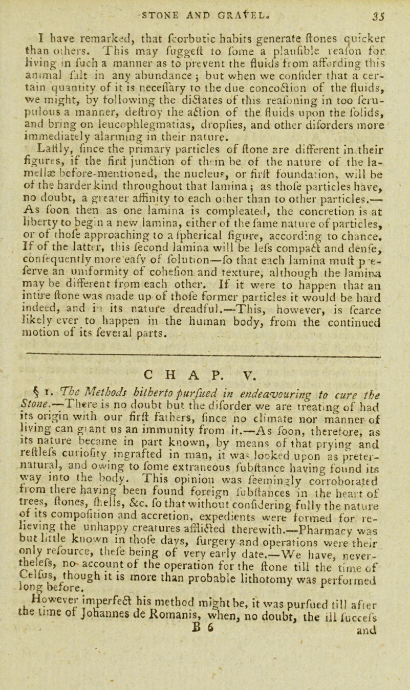 I have remarked, that fcorbutic habits generate ftones quicker than others. This may fugged to home a plaufible reafon for living in fuch a manner as to prevent the fluids from affording tin's amnia] fait in any abundance ; but when we conlider that a cer- tain quantity of it is necelYary to the due concobfion of the fluids, we might, by following the dictates of this reafoning in too feru- ptilous a manner, deftroy the a£lion of the fluids upon the folids, and bring on leucophlegmatias, dropfies, and other diforders more immediately alarming in their nature. Laiily, fince the primary particles of ftone are different in their figures, if the firil jun&ion of them be of the nature of the la- mellae before-mentioned, the nucleus, or fir it foundation, will be of the harder kind throughout that lamina $ as thofe particles have, no doubt, a greater affinity to each o;her than to other particles.— As foon then as one lamina is compleated, the concretion is at liberty to begin a new lamina, either of the fame nature of particles, or of thofe approaching to afpherical figure, according to chance. If of the latter, this fecond lamina will be lefs compact and denfe, confiquently more eafy of l’olution—fo that each lamina mull p e- ferve an uniformity of cohefion and texture, although the lamina maybe different from each other. If it were to happen that an intire ftone was made up of thofe former particles it would be hard indeed, and in its nature dreadful.—This, however, is fcarce likely ever to happen in the human body, from the continued motion of its feveial parts. CHAP. V. § T* The Methods hitherto purfued in endeavouring to cure the Stone.— There is no doubt but the diforder we are treating of had its.origin with our firft fathers, fince no climate nor manner of living can giant us an immunity from it.—As foon, therefore, as its nature became in part known, by means of that prying and reftlefs curiofiry ingrafted in man, it was looked upon as preter- natural, and owing to fome extraneous fubftance having found its way into the body. This opinion was fieemingly corroborated from there having been found foreign lubftances in the heart of trees, (tones, (hells, &c, fo that without confidering fully the nature of its compofition and accretion, expedients were formed for re- lieving the unhappy creatures affiitfed therewith,—Pharmacy was but little known in thofe days, furgery and operations were their only refource, thele being of very early date.—We have, never- the,efs, no-account of the operation for the ftone till the time of long b*f ^ lS moie ^ian probable lithotomy was performed However imperfeft his method might be, it was purfued till after ttie time of Johannes de Romanis, when, no doubt, the ill fuccefs B 6 and