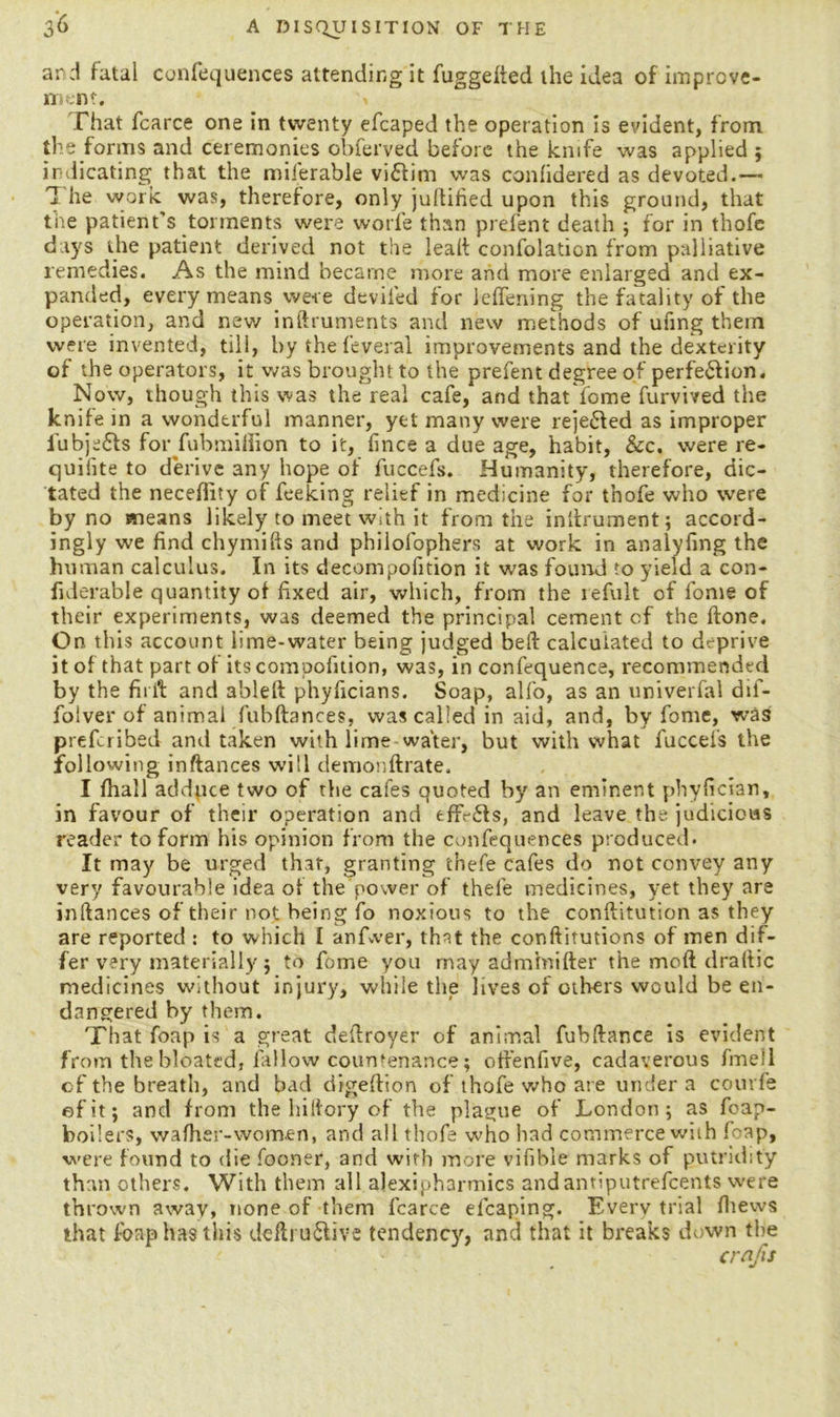 and fatal confequences attending it fuggelted the idea of improve- ment. * That fcarce one in twenty efcaped the operation is evident, from the forms and ceremonies obferved before the knife was applied ; indicating that the milerable victim was confidered as devoted.—* The work was, therefore, only juftified upon this ground, that the patient's torments were worfe than prefent death 5 for in thofe days the patient derived not the lead confolation from palliative remedies. As the mind became more and more enlarged and ex- panded, every means were deviled for ieffening the fatality of the operation, and new inftruments and new methods of ufing them were invented, till, by the feveral improvements and the dexterity of the operators, it was brought to the prefent degree of perfe&ion. Now, though this was the real cafe, and that fome furvived the knife in a wonderful manner, yet many were reje&ed as improper fubjefts for fubmifiion to it, fince a due age, habit, &c. were re- quifite to derive any hope of fuccefs. Humanity, therefore, dic- tated the neceflity of feeking relief in medicine for thofe who were by no means likely to meet with it from the inilrument; accord- ingly we find chymifts and philofophers at work in analyfing the human calculus. In its decompofition it was found to yield a con- fiderable quantity of fixed air, which, from the refult of fome of their experiments, was deemed the principal cement cf the ftone. On this account lime-water being judged beft calculated to deprive it of that part of itscompofition, was, in confequence, recommended by the fit i't and a'oleft phyficians. Soap, alfo, as an univerfal dif- folver of animal fubftances, was called in aid, and, by fome, was prefcribed and taken with lime water, but with what fuccefs the following inftances will demonftrate. I fhall adduce two of the cafes quoted by an eminent phyfician, in favour of their operation and tffV£Is, and leave the judicious reader to form his opinion from the confequences produced. It may be urged that, granting thefe cafes do not convey any very favourable idea of the power of thefe medicines, yet they are inftances of their not being fo noxious to the conftitution as they are reported : to which I anfwer, that the conftitutions of men dif- fer very materially 5 to fome you may adminifter the mod draftic medicines without injury, while the lives of others would be en- dangered by them. That foap is a great deftroyer of animal fubftance is evident from the bloated, fallow countenance; off’enfive, cadaverous fmell cf the breath, and bad digeftion of thofe who at e uiuier a courfe efit; and from the hiftory of the plague of London; as foap- boilers, wafher-women, and all thofe who had commerce with foap, were found to die fooner, and with more vifible marks of putridity than others. With them all alexipharmics andantiputrefcents were thrown away, none of them fcarce efcaping. Every trial (hews that foap has this deftru&ive tendenc)', and that it breaks down the