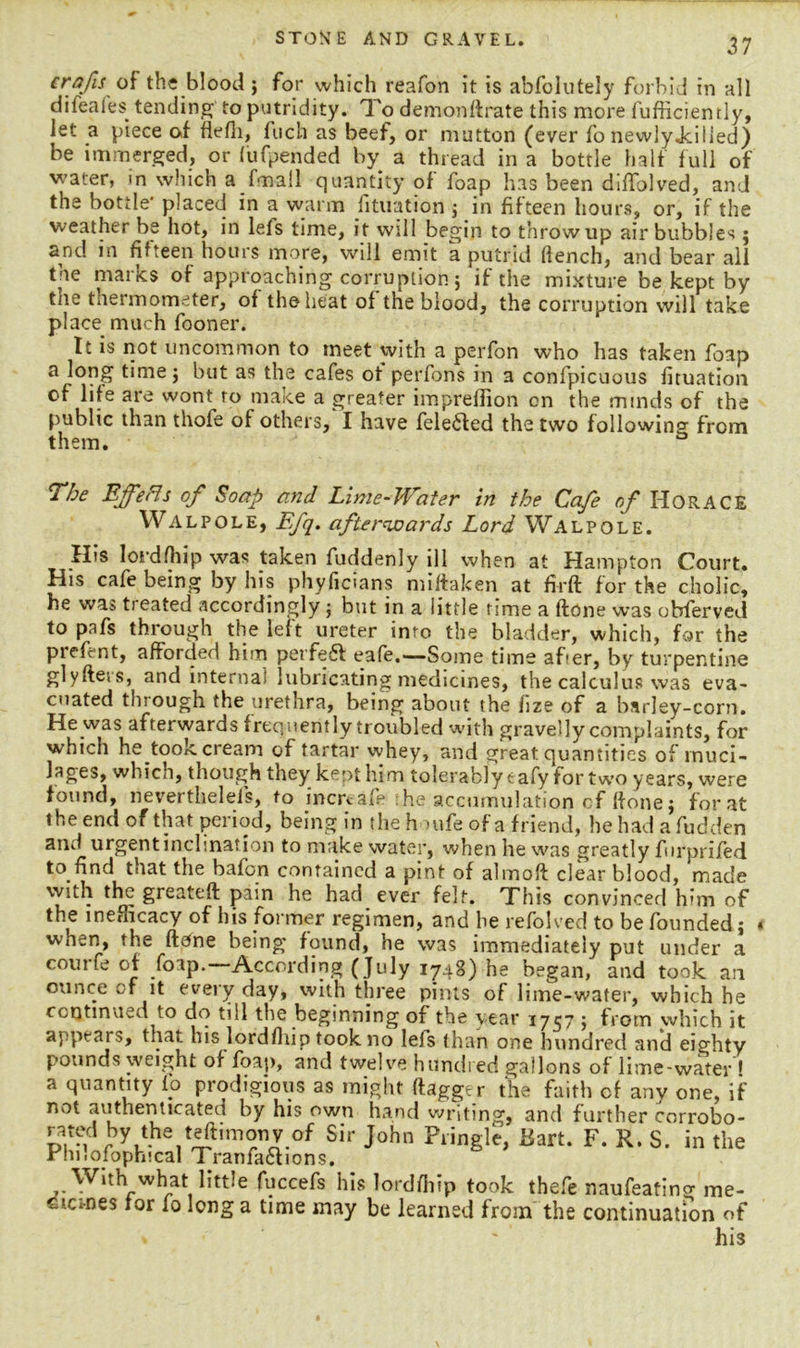 crafts of the blood ; for which reafon it is abfolutely forbid in all difeafes tending to putridity. To demondrate this more fufficiemly, let a piece of flefli, fuch as beef, or mutton (ever fo newlyjciiled) be immerged, or (ufpended by a thread in a bottle half full of water, in which a ftnall quantity of foap has been diffolved, and the bottle placed in a warm fituution ; in fifteen hours, or, if the weather be hot, in leis time, it will begin to throw up air bubbles; and in fifteen hours more, will emit a putrid fiench, and bear all the marks of approaching corruption 5 if the mixture be kept by the thermometer, of the heat of the blood, the corruption will take place much fooner. It is not uncommon to meet with a perfon who has taken foap a long time j but as the cafes of perfons in a confpicuous fituation of life are wont ro make a greater impreffion on the minds of the public than thofe of others,' I have felefted the two following from them. a The Ejfeffs of Soap and Lime-Water in the Cafe of HORACE Walpole, Efq. afterwards Lord Walpole. His loidfhip was taken fuddenly ill when at Hampton Court. His cafe being by his phyficians miftaken at firft for the cholic, he was treated accordingly; but in a little rime a done was obferved to pafs through the left ureter imo the bladder, which, for the piefent, afforded him perfect eafe.—-Some time after, by turpentine glyde.s, and interna) lubricating medicines, the calculus was eva- cuated through the urethra, being about the fize of a barley-corn. He was afterwards frequently troubled with gravelly complaints, for which he took cream of tartar whey, and great quantities of muci- lages, which, though they kcot hi m tolerably t afy for two years, were found, nevertheless, to increafe he accumulation cf done; for at the end of that period, being in the ho ufe of a friend, hehadafudden and urgent inclination to make water, when he was greatly furprifed to find that the bafon contained a pint of almod clear blood, made with the greated pain he had ever felt. This convinced him of the inefhcacy of his former regimen, and he refolved to be founded; when, the done being found, he was immediately put under a coui of foap.—According ( July 1748) he began, and took, an ounce of it every day, with three pints of lime-water, which he continued to do till the beginning of the year 1757 ; from which it appears, that his lordfhip took no leis than one hundred and eighty pounds weight of foap, and twelve hundred gallons of lime-water * a quantity fo prodigious as might dagger the faith cf any one, if not authenticated by his own hand writing, and further corrobo- rated by the teftimonv of Sir John Pringle, Bart. F. R. S. in the Phi I o tophi cal Tranfa&ions. With what little fuccefs his lordfhip took thefe naufeatino- me- c ‘ernes for fo long a time may be learned from the continuation of » ' his