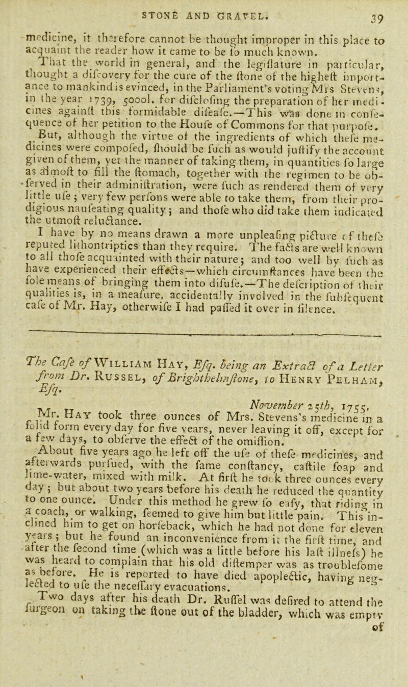 medicine, it therefore cannot be thought improper in this place to acquaint the reader how it came to be to much known. That the world in general, and the legdlature in particular, thought a difeovery for the cure of the (tone of the highelt import- ance to mankind is evinced, in the Parliament’s voting Mrs Steven-?, in the year 1739, 59°°^ f°r difclofing the preparation of her medi- cines again[l this formidable difeafe.—This was done m confe- c^uence of her petition to the Houfe of Commons for that purpofe. But, although the virtue of the ingredients of which thefe me- dicines were compofed, fliould be fuch as would juftify the account given of them, yet the manner of taking them, in quantities fo large as aisnoft to fill the ftomach, together with the regimen to be ob- -ferved in their adminiitration, were fuch as rendered them of very little ufe ; very few perfons were able to take them, from their pro- digious naufeating quality j and thofe who did take them indicated the utmoft reluCtance. I have by no means drawn a more unpleafmg picture of thefe reputed lithontriptics than they require, The faCls are well known to all tho/b acquainted with their nature 5 and too well by fuch as have experienced their effects—which circuinftances have been the foie means of bringing them into difufe.—The defci iption of their qualities is, in a meafure., accidentally involved in the fubfequent caie of Mr. Hay, otherwife I had paffed it over in filence. TJ.j Cafe William Hay, Efq. being an ExtraEl of a Letter from Dr. Russel, of Brig/jtbelmfoney io Henry Pelham, Efq- November 15th, 1755. c vie ”AY *^ree ounces of Mrs. Stevens’s medicine in a iohd form every day for five vears, never leaving it off, except for a few days, to obferve the effect of the omiffion. About five years ago he left oft the ufe of thefe medicines, and afterwards purfued, with the fame conftancy, caftile foap and nme-v.ater, mixed with milk. At firlt he tdok three ounces every day ; but about two years before his death he reduced the quantity to one ounce. Under this method he grew fo eify, that riding in a coach, or walking, feemed to give him but little pain. This^in- clined him to get on horfeback, which ha had not done for eleven years ; but he found an inconvenience from it the firft time, and after the fecond time/which was a little before his laft illnefs) he was heard to complain that his old diftemper was as troublefome a- before. He is reported to have died apoplectic, having neg- Two days after his death Dr. Ruflel was defired to attend the on on taking the ftone out of the bladder, which was empty of