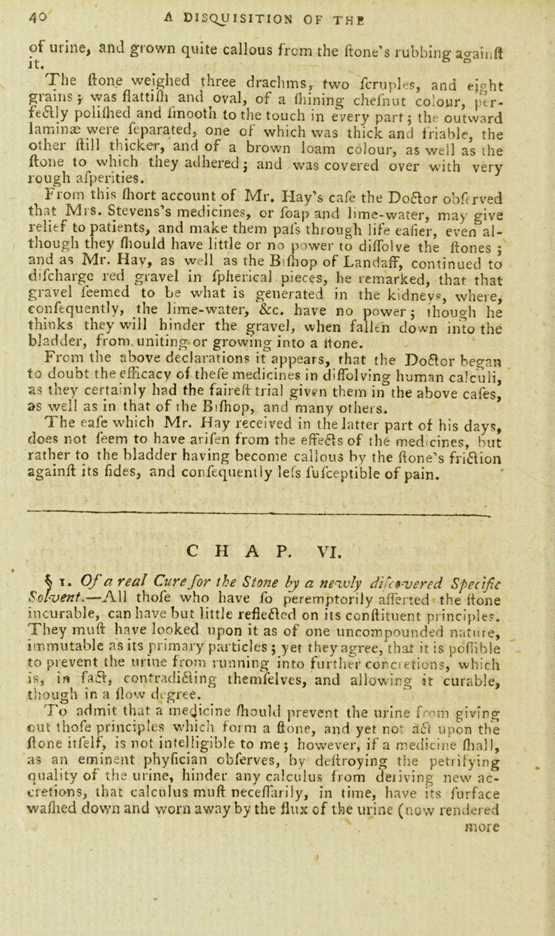 of urine, and grown quite callous from the front’s rubbing: a^ainll it. ° The done weighed three drachms, two feruples, and ejoht grains -f was flattifti and oval, of a fliining chefnut colour, per- fe611y poliihed and fmootn to the touch in every part $ th outward lamina were Separated, one of which was thick and friable, the othei it111 thicker, and of a brown loam colour, as well as the ftone to which they adhered j and was covered over with very rough afperities. 1 From this ftiortaccount of Mr. Hay’s cafe the Doftor obfrved that Mis. Stevens s medicines, or fbap and lime-water, may give relief to patients, and make them pals through life eafier, even al- though they fhould have little or no power to diftolve the ftones ; and as Mr. Hay, as well as the B fnop of Landaff, continued to d.'fcharge red gravel in fpherical pieces, he remarked, that that gravel feemed to be what is generated in the kidneys, where, consequently, the lime-water, &c. have no power; though he thinks they will hinder the gravel, when fallen down into the bladder, from uniting-or growing into a ltone. From the above declarations it appears, that the Doftor began to doubt the efficacy of thefe medicines in diflblving human calculi, as they certainly had the faireft trial given them in the above cafes, as well as in that of the Bifhop, and many others. The eafe which Mr. Hay received in the latter part of his days, does not feem to have arifen from the effe&s of the med cir.es, but rather to the bladder having become callous by the ftone’s fri&ion againft its Tides, and confequently lefs fufceptible of pain. CHAP. VI. % i. Of a real Cure for the Stone by a newly differed Specific Solvent.—All thofe who have fo peremptorily afferted the {tone incurable, can have but little reflected on its conftituent principles. They muft have looked upon it as of one uncompounded nature, immutable as its primary particles ; yet they agree, that it is pofiible to prevent the urine from running into further concretions, which is, faff, contradicting themfelves, and allowing it curable, though in a flow degree. J o admit that a medicine ftiould prevent the urine f-'om giving cut thofe principles which form a ftone, and yet not aft upon the ftone it fell, is not intelligible to me 5 however, if a medicine {hall, as an eminent phyfician obferves, by deftroying the petrifying quality of the urine, hinder any calculus from deliving new ac- cretions, that calculus muft neceflarily, in time, have its furface walked down and worn away by the flux of the urine (now rendered more