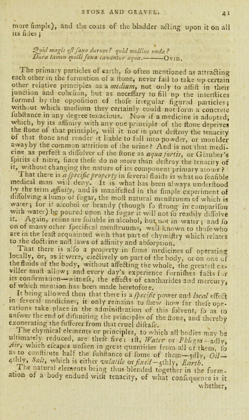 more fimple), and the coats of the bladder afting upon it on all us /ides j k ffjld niagis ejl faxo durum? quid moll Jus unda? Dura tamen mollifaxa cavantur aqua. Ovid. The primary particles of earth, fo often mentioned as attra&ing each othei jn the formation or a (tone, never fail to take up certain other relative principles as a medium, not only to affift in their junction and cohefion, but as neceffary to fill up the interfaces formed by the oppofition of thofe irregular figured particles ; without which medium they certainly could not form a concrete fubltance in any degree tenacious. Now if a medicine is adopted, which, by ns affinity with any one principle of the ltone deprives the hone or tnat principle, will it not in part deftroy the tenacity of that (tone and render it liable to tall into powder, or moulder awayby the common attrition of the urine? And is not that medi- cine as perfect a di/folver of the hone as aqua fortis, or Glauber’s (pints of nitie, lince thele do no more than deftroy the tenacity of it, without changing the nature of its component primary atoms ? Xhat the: e is afpecific property in feverai fluids is what no lenfible medical man will deny. It is what lias been always underftood by the term affinity, and is manifefted in the fimple experiment of diiiolvmg a lump ot fugar, the rnoft natural menfiruum of which is wa erj 101 i, amohoi or brandy (though fo ftrong in comparifon with water) fie poured upon the fugar it will not fo readily diftoive it. Again, reims are foluble in alcohol, but not in water ; and fo on of many other fpecificai menftruums, well known to thofe who ate m the lead acquainted with that part of chynuftry which relates to the do&tine and laws of affinity and ablorption. That there is ado a property m fome medicines of operating locally, or, as it were, eie&ively on part of tfie body, or on one of the fluids or the body, without affecting the whole, the .greateft ca- viller muft allow; and every day’s experience furnifhes facts f *r its confirmation—witnefs, the effeas of cantharides and mercury, or which mention has been made heretofore. . It being allowed then that thete is afpecijic power and local effect in feverai medicines, it only remains to (hew how far thele ope- rations take place in the adminiftration of this folvent, fo as^to anfwer the end of difuniting the principles of the/tone, and thereby exonerating the fwfferer from that cruel difeafe. 1 he chymical elements or principles, to which all bodies may be ultimately, reduced, are thele five's ift, Water or Phlegm- idly, air, which efcapes unfeen in great quantities from all of them, fo a\\° CCI’fttiute half the fubltance of fome of them—3d!y, Oil — 4tldy, Salty which is either volatile or f.xed-y lh\y, Earth. ri;e natural elements being thus blended together in the form- ation of a body endued with tenacity, of what conftquence is it whether.