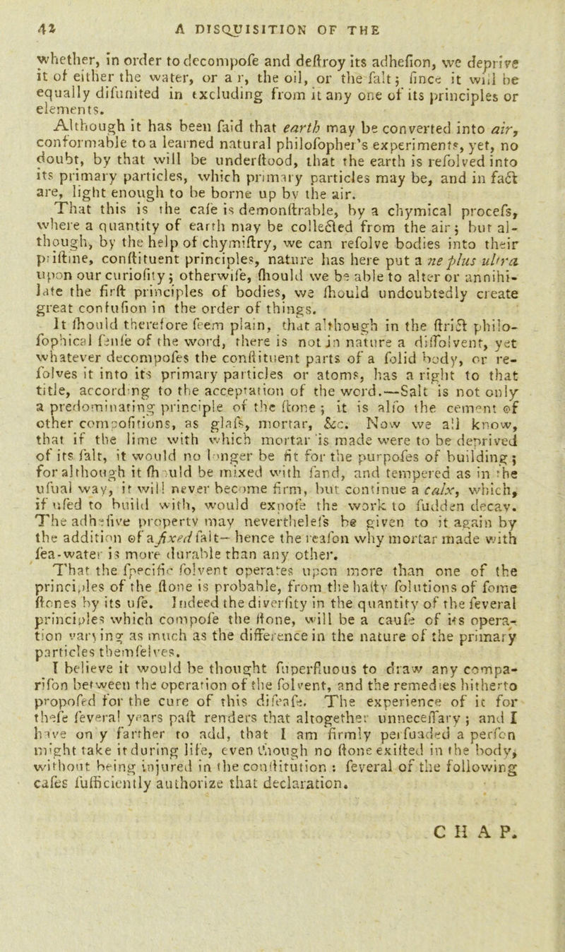 whether, in order todecompofe and deftroy its adhefion, we deprive it of either the water, or a r, the oil, or the fait; fince it wiil be equally difunited in excluding from it any one of its principles or elements. Although it has been faid that earth may be converted into air, conformable to a learned natural philofopher’s experiment?, yet, no doubt, by that will be underftood, that the earth is refolvedinto its primary particles, which primary particles may be, and in faft are, light enough to be borne up bv the air. That this is the cafe is demonltrable, by a chymical procefs, where a quantity of earth may be collefled from the air ; bur al- though, by the help of chymtftry, we can refolve bodies into their ptiftine, conftituent principles, nature has here put a neplus ultra upon our curiofity; otherwife, fhould we be able to alter or annihi- late the firft principles of bodies, we Ihouid undoubtedly create great confufion in the order of things. It lhould therefore feem piam, that although in the ftrift philo- fophical fenle of the word, there is not in nature a dilToivent, yet whatever decompofes the conftituent parts of a folid body, or re- folves it into its primary particles or atoms, has a right to that title, according to the acceptation of the word.—Salt is not only a predominating principle of the (lone ; it is also the cement of other compofitions, as glals, mortar, Sec. Now we all know, that if the lime with which mortar is made were to be deprived of its fait, it would no linger be tit for the purpofes of building; for although it fh uld be mixed with land, and tempered as in ’he ufual way, it will never become firm, but continue a calx, which, if ufed to build with, would exnofe the work to fudden decav. The ad he five property may neverthelels be given to it again by the addition ©f a^jm/falt— hence the reafon why mortar made with lea-water is more durable than any other. That the fpecific folvent operates upon more than one of the principles of the (lone is probable, from thehaltv folutionsof feme hones by its ufe. Indeed the diverfity in the quantity of the feveral principles which compofe the ifone, will be a caufe of iss opera- tion vaning as much as the difference in the nature of the primary particles tbemfelves. I believe it would be thought fuperfluous to draw any compa- rifon between the operation of the foleent, and the remedies hitherto propofed for the cure of this difeafe. The experience of it for thefe feveral years paft renders that altogether unneceiTary ; and I have on y farther to add, that 1 am firmly perfuaded a perfen might take it during life, e ven though no ftoneexifted in the body, without being injured in the conftitution : feveral of the following cafes fufficiently authorize that declaration. C H A P.