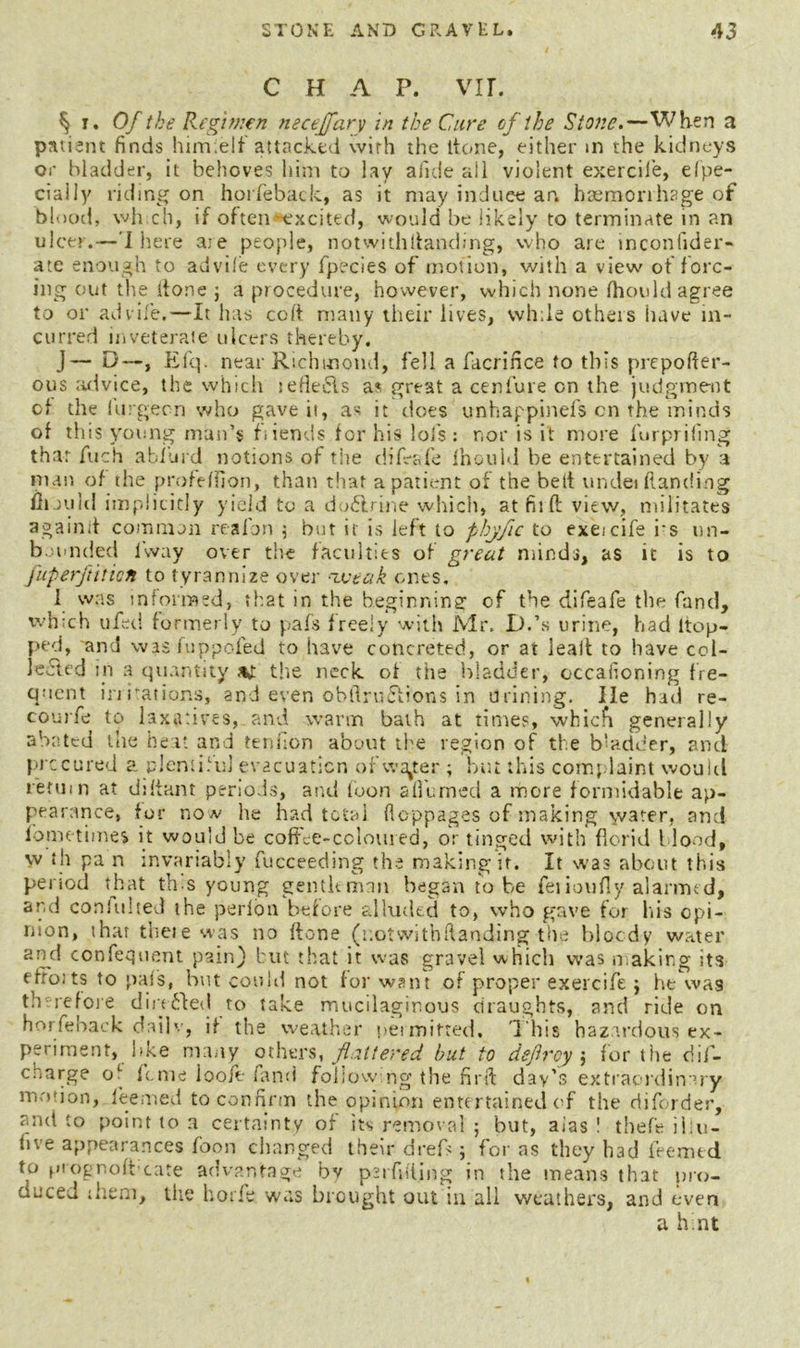 CHAP. VII. § i. Of the Regimen necepfarv in the Cure of the Stone.—When a patient finds himtelf attacked with the ltone, either m the kidneys or bladder, it behoves hint to lay alkie ail violent exercile, efpe- ciaily riding on horfeback, as it may induce an. haemonhage of blood, wh ch, if often excited, would be likely to terminate in an ulcer.—'I here aie people, notwithitanding, who are lnconiider- ate enough to advife every fpecies of motion, with a view of forc- ing out the done j a procedure, however, which none fhould agree to or advife.—-It has cod many their lives, while others have in- curred inveterate ulcers thereby. J— D—, Efq. near Richmond, fell a facrince to this prepofter- ous advice, the which lefieiSls as great a cenfure on the judgment of the lurgecn who gave it, as it does unhappinefs on the minds of this young man’s fiiends for his lols : nor is it more furpriiing that fuch afford notions of tiie diffafe fhould be entertained by a man of the profeffion, than that a patient of the bed undei handing mould implicitly yield to a do£lrine which, atfilftview, militates againd common realbn ; but it is left to phyfic to exeicife i'S un- bounded iway over the faculties of great minds, as it is to fuperftiticn to tyrannize over weak ones, 1 was informed, that in the beginning of the difeafe the fand, winch ufed formerly to pafs freely with Mr. D.’s urine, had Hop- ped, and was fuppofed to have concreted, or at lead to have col- lected in a quantity sh the neck of the bladder, occafioning fre- quent in rations, and even obftruftions in brining. lie had re- coujfe to laxatives, and warm bath at times, which generally abated the heat and tendon about the region of the b‘adder, and precured a plentiful evacuation ofwa^er ; but this complaint would return at didant periods, and loon a themed a more formidable ap- pearance, for now he had total floppages of making \v3ter, and iometimes it would be coffee-coloured, or tinged with florid blood, w th pa n invariably fucceeding the making it. It was about this period that tins young gentleman began to-be fei ioufiy alarmed, and coniuhed the perfon before alluded to, who gave for his opi- nion, that thete was no ftone (uotwithftanding the bloody water and confequent pain) but that it was gravel which was making its efforts to pais, but could not for want of proper exeicife ; he was th re fore directed to take mucilaginous draughts, and ride on horfeback daib., if the weather permitted. This hazardous ex- periment, hke many others, flattered but to defray 5 for the dif- charge o^ feme loole fand following the find day’s extraordinary motion, leemed to confirm the opinion entertained of the diforder, and to point to a certainty of its removal 5 but, alas ! thefe ii.u- five appearances foon changed their drefs; for as they had feemed to prognoffcate advantage by peifufing in the means that pro- duced them, the horfe was brought out in all weathers, and even a hint