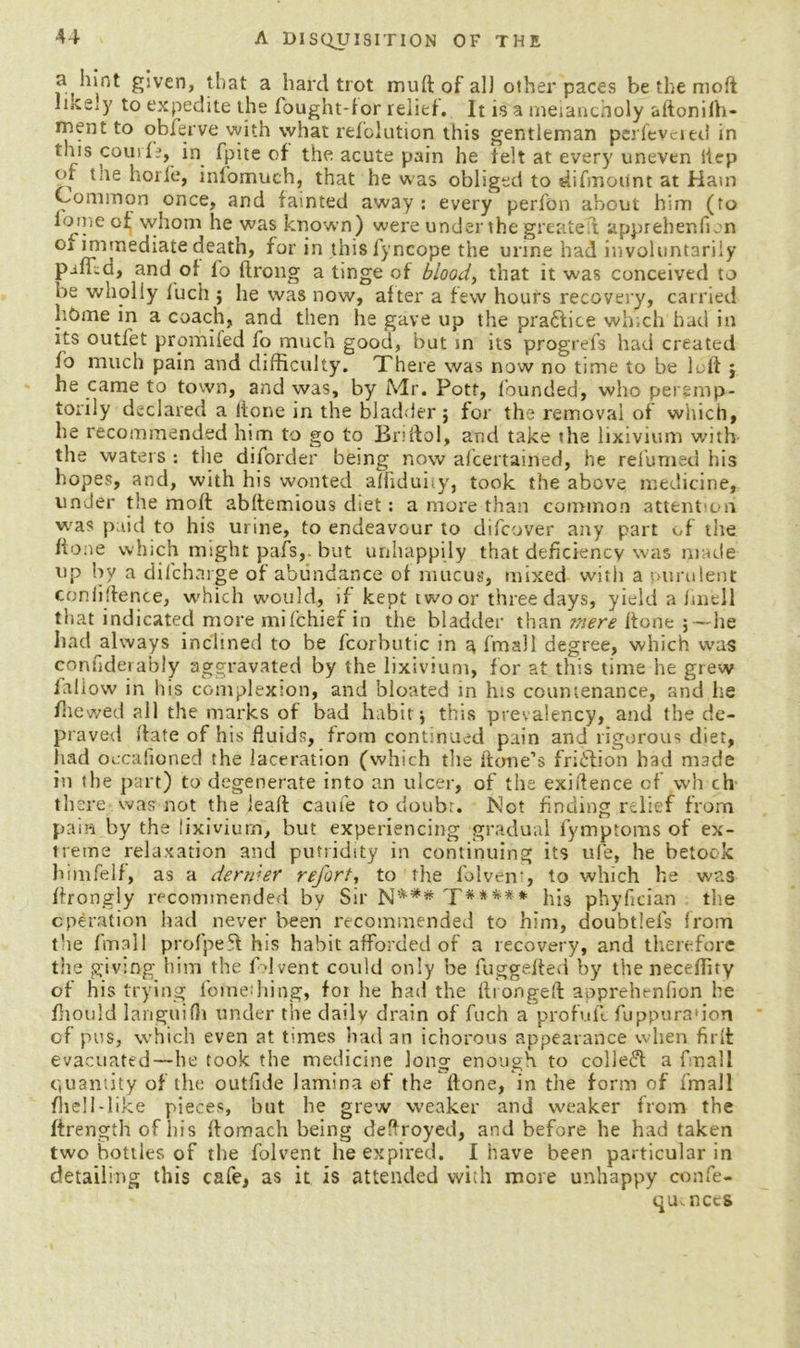 a hint given, that a hard trot mull of all other paces be the mod liiCely to expedite the fought-for relief. It is a melancholy aftonifh- mentto obferve with what refolution this gentleman perfeveied in this courH, in fpite of the acute pain he felt at every uneven iiep of tne horfe, infomuch, that he was obliged to difmoiint at Ham Common once, and fainted away : every perion about him (to iomeof whom he was known) were under the greatest appreher.fion oi immediate death, for in thisfyncope the urine had involuntarily and of lo ftrong a tinge of blood, that it was conceived to be wholly luch ; he was now, after a few hours recovery, carried home in a coach, and then he gave up the practice which had in its outlet promifed fo much good, but in its progrefs had created fo much pain and difficulty. Xhere was now no time to be left j he came to town, and was, by Mr. Pott, founded, who peremp- torily declared a ltone in the bladder j for the removal of which, he recommended him to go to Bnftol, and take the lixivium with the waters : tiie diforder being now ascertained, he relumed his hopes, and, with his wonted afhduhy, took the above medicine, under the mod abftemious diet: a more than common attention was paid to his urine, to endeavour to difeover any part of the lione which might pafs,. but unhappily that deficiency was made up by a difeharge of abundance of mucus, mixed with a purulent confidence, which would, if kept two or three days, yield a finell that indicated more mifehief in the bladder than mere ltone j —he had always inclined to be fcorhutic in a fmall degree, which was confiderably aggravated by the lixivium, for at this time he grew laliow in his complexion, and bloated in his countenance, and he /hewed all the marks of bad habit j this prevalency, and the de- praved ftate of his fluids, from continued pain and rigorous diet, had occasioned the laceration (which the Hone’s frieflion had made in the part) to degenerate into an ulcer, of the exidence of wh ch there was not the lead caufe to doubr. Not finding relief from pain by the lixivium, but experiencing gradual lymptoms of ex- treme relaxation and putridity in continuing its ufe, he betook himfelf, as a dertder refort, to the folven-, to which he was drongly recommended by Sir T***** his phyfician the operation had never been recommended to him, doubtlels from the fmall profpeft his habit afforded of a recovery, and therefore the giving him the Advent could only be fuggefled by the neceflity of his trying foinething, for he had the firongeft apprehenfion he fiiould languifh under the daily drain of fuch a profuft fuppura'ion of pus, which even at times had an ichorous appearance when firft evacuated—he took the medicine long enough to colledd a fmall quantity of the outfide lamina of the done, in the form of fmall did 1-like pieces, hut he grew weaker and weaker from the ftrength of his ffomach being dedroyed, and before he had taken two bottles of the folvent he expired. I have been particular in detailing this cafe, as it is attended with more unhappy confe- qmnecs